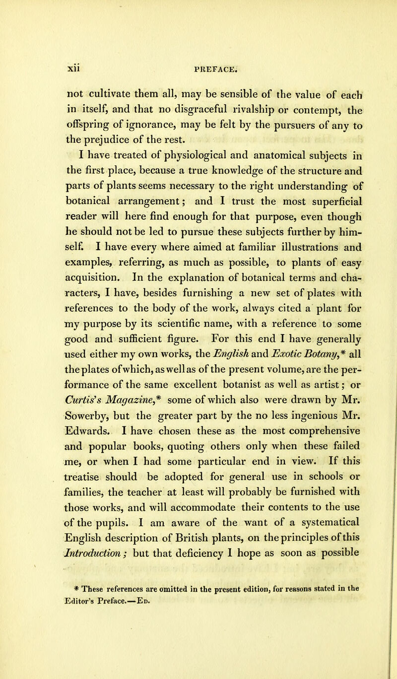 not cultivate them all, may be sensible of the value of each in itself, and that no disgraceful rivalship or contempt, the offspring of ignorance, may be felt by the pursuers of any to the prejudice of the rest. I have treated of physiological and anatomical subjects in the first place, because a true knowledge of the structure and parts of plants seems necessary to the right understanding of botanical arrangement; and I trust the most superficial reader will here find enough for that purpose, even though he should not be led to pursue these subjects further by him- self. I have every where aimed at familiar illustrations and examples, referring, as much as possible, to plants of easy acquisition. In the explanation of botanical terms and cha- racters, I have, besides furnishing a new set of plates with references to the body of the woi'k, always cited a plant for my purpose by its scientific name, with a reference to some good and sufficient figure. For this end I have generally used either my own works, the English and Exotic Botany,* all the plates ofwhich,aswellas of the present volume, are the per- formance of the same excellent botanist as well as artist; or Curtis's Magazine,* some of which also were drawn by Mr. Sowerby, but the greater part by the no less ingenious Mr. Edwards. I have chosen these as the most comprehensive and popular books, quoting others only when these failed me, or when I had some particular end in view. If this treatise should be adopted for general use in schools or families, the teacher at least will probably be furnished with those works, and will accommodate their contents to the use of the pupils. I am aware of the want of a systematical English description of British plants, on the principles of this Introduction; but that deficiency 1 hope as soon as possible * These references are omitted In the present edition, for reasons stated in the Editor's Preface.—Ed.