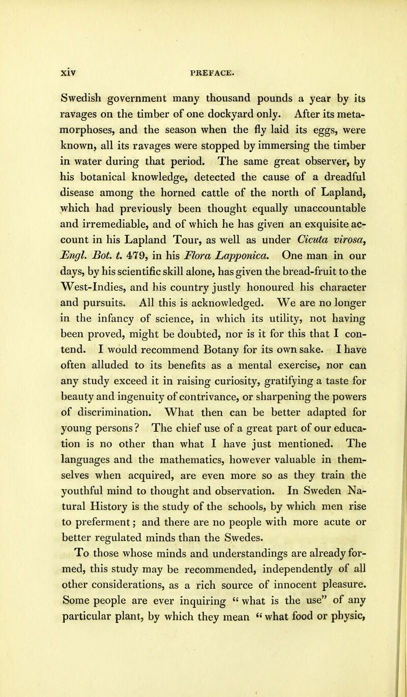 Swedish government many thousand pounds a year by its ravages on the timber of one dockyard only. After its meta- morphoses, and the season when the fly laid its eggs, were known, all its ravages were stopped by immersing the timber in water during that period. The same great observer, by his botanical knowledge, detected the cause of a dreadful disease among the horned cattle of the north of Lapland, which had previously been thought equally unaccountable and irremediable, and of which he has given an exquisite ac- count in his Lapland Tour, as well as under Cicuta virosa, Engl. Bot. t. 479, in his Flora Lapponica. One man in our days, by his scientific skill alone, has given the bread-fruit to the West-Indies, and his country justly honoured his character and pursuits. All this is acknowledged. We are no longer in the infancy of science, in which its utility, not having been proved, might be doubted, nor is it for this that I con- tend. I would recommend Botany for its own sake. I have often alluded to its benefits as a mental exercise, nor can any study exceed it in raising curiosity, gratifying a taste for beauty and ingenuity of contrivance, or sharpening the powers of discrimination. What then can be better adapted for young persons ? The chief use of a great part of our educa- tion is no other than what I have just mentioned. The languages and the mathematics, however valuable in them- selves when acquired, are even more so as they train the youthful mind to thought and observation. In Sweden Na- tural History is the study of the schools, by which men rise to preferment; and there are no people with more acute or better regulated minds than the Swedes. To those whose minds and understandings are already for- med, this study may be recommended, independently of all other considerations, as a rich source of innocent pleasure. Some people are ever inquiring  what is the use of any particular plant, by which they mean  what food or physic,