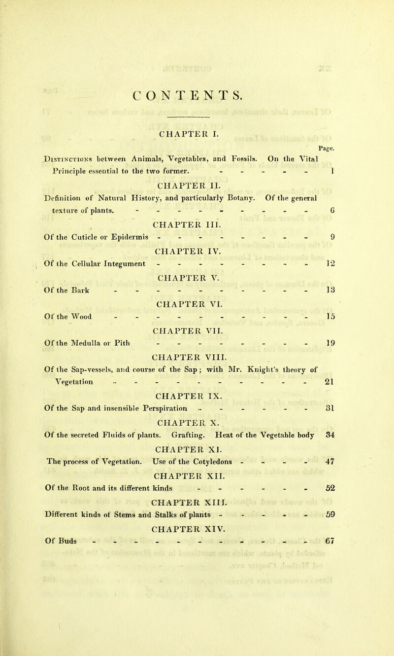 CONTENTS. CHAPTER I. Page. DisTiNCTioKs between Animals, Vegetables, and Fossils. On the Vital Principle essential to the two former. . - . _ _ 1 CHAPTER II. Definition of Natural History, and particularly Botany. Of the general texture of plants. - 6 CHAPTER III. Of the Cuticle or Epidermis - -- -- -- ~ 9 CHAPTER IV. Of the Cellular Integument - - - - - - . - 12 CHAPTER V. Of the Bark - 13 CHAPTER VI. Of the Wood - - 15 CHAPTER VII. Of the Medulla or Pith 19 CHAPTER VIII. Of the Sap-vessels, and course of the Sap; with Mr. Knight's theory of Vegetation - 21 CHAPTER IX. Of the Sap and insensible Perspiration 31 CHAPTER X. Of the secreted Fluids of plants. Grafting. Heat of the Vegetable body 34 CHAPTER XI. The process of Vegetation. Use of the Cotyledons - ~ - - 47 CHAPTER XII. Of the Root and its different kinds ------ 52 CHAPTER XIII. Different kinds of Stems and Stalks of plants - - - - - 59 CHAPTER XIV. Of Buds - -- -- 67