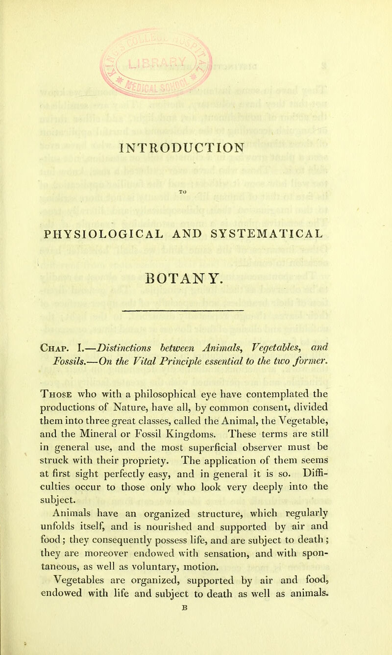 INTRODUCTION TO PHYSIOLOGICAL AND SYSTEMATICAL BOTANY. Chap. I.—Distinctions between Animals, Vegetables, and Fossils.—On the Vital Principle essential to the two former. Those who with a philosophical eye have contemplated the productions of Nature, have all, by common consent, divided them into three great classes, called the Animal, the Vegetable, and the Mineral or Fossil Kingdoms. These terms are still in general use, and the most superficial observer must be struck with their propriety. The application of them seems at first sight perfectly easy, and in general it is so. Diffi- culties occur to those only who look very deeply into the subject. Animals have an organized structure, which regularly unfolds itself, and is nourished and supported by air and food; they consequently possess life, and are subject to death ; they are moreover endowed with sensation, and with spon- taneous, as well as voluntary, motion. Vegetables are organized, supported by air and food, endowed with life and subject to death as well as animals. B