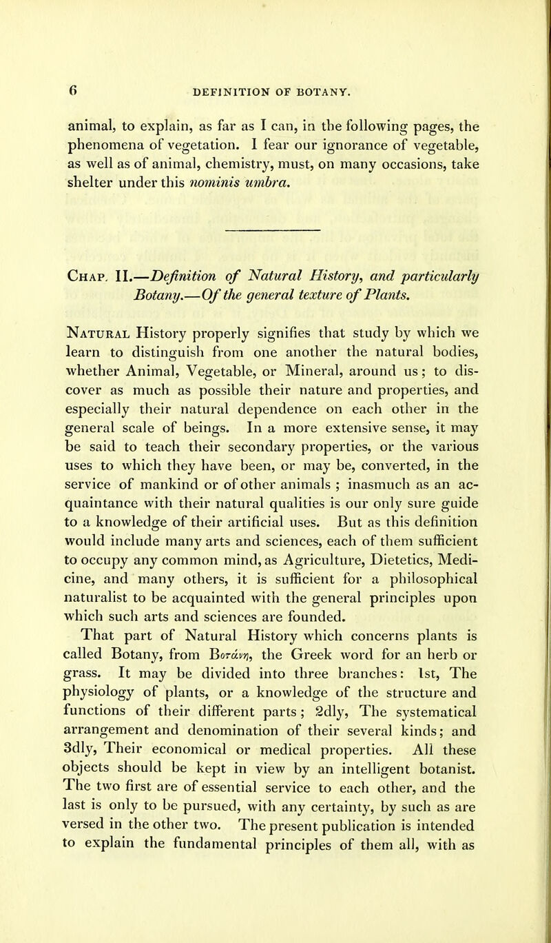 animal, to explain, as far as I can, in the following pages, the phenomena of vegetation. 1 fear our ignorance of vegetable, as well as of animal, chemistry, must, on many occasions, take shelter under this nominis umbra. Chap. II.—Definition of Natural History, and particularly Botany.—Of the general texture of Plants. Natural History properly signifies that study by which we learn to distinguish from one another the natural bodies, whether Animal, Vegetable, or Mineral, around us; to dis- cover as much as possible their nature and properties, and especially their natural dependence on each other in the general scale of beings. In a more extensive sense, it may be said to teach their secondary properties, or the various uses to which they have been, or may be, converted, in the service of mankind or of other animals ; inasmuch as an ac- quaintance with their natural qualities is our only sure guide to a knowledge of their artificial uses. But as this definition would include many arts and sciences, each of them sufficient to occupy any common mind, as Agriculture, Dietetics, Medi- cine, and many others, it is sufficient for a philosophical naturalist to be acquainted with the general principles upon which such arts and sciences are founded. That part of Natural History which concerns plants is called Botany, from Borav);, the Greek word for an herb or grass. It may be divided into three branches: 1st, The physiology of plants, or a knowledge of the structure and functions of their different parts; 2dly, The systematical arrangement and denomination of their several kinds; and 3dly, Their economical or medical properties. All these objects should be kept in view by an intelligent botanist. The two first are of essential service to each other, and the last is only to be pursued, with any certainty, by such as are versed in the other two. The present publication is intended to explain the fundamental principles of them all, with as