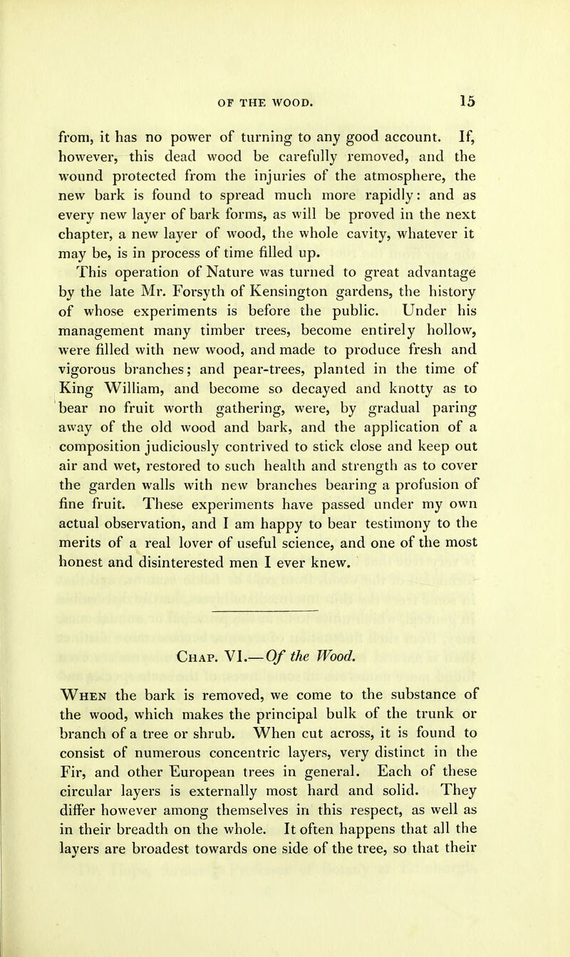 from, it has no power of turning to any good account. If, however, this dead wood be carefully removed, and the wound protected from the injuries of the atmosphere, the new bark is found to spread much more rapidly: and as every new layer of bark forms, as will be proved in the next chapter, a new layer of wood, the whole cavity, whatever it may be, is in process of time filled up. This operation of Nature was turned to great advantage by the late Mr. Forsyth of Kensington gardens, the history of whose experiments is before the public. Under his management many timber trees, become entirely hollow, were filled with new wood, and made to produce fresh and vigorous branches; and pear-trees, planted in the time of King William, and become so decayed and knotty as to bear no fruit worth gathering, were, by gradual paring away of the old wood and bark, and the application of a composition judiciously contrived to stick close and keep out air and wet, restored to such health and strength as to cover the garden walls with new branches bearing a profusion of fine fruit. These experiments have passed under my own actual observation, and I am happy to bear testimony to the merits of a real lover of useful science, and one of the most honest and disinterested men I ever knew. Chap. VI.—0/ the Wood. When the bark is removed, we come to the substance of the wood, which makes the principal bulk of the trunk or branch of a tree or shrub. When cut across, it is found to consist of numerous concentric layers, very distinct in the Fir, and other European trees in general. Each of these circular layers is externally most hard and solid. They differ however among themselves in this respect, as well as in their breadth on the whole. It often happens that all the layers are broadest towards one side of the tree, so that their