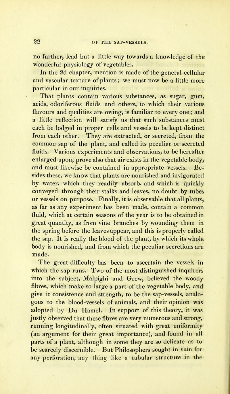 no further, lead but a little way towards a knowledge of the wonderful physiology of vegetables. In the 2d chapter, mention is made of the general cellular and vascular texture of plants; we must now be a little more particular in our inquiries. That plants contain various substances, as sugar, gum, acids, odoriferous fluids and others, to which their various flavours and qualities are owing, is familiar to every one; and a little reflection will satisfy us that such substances must each be lodged in proper cells and vessels to be kept distinct from each other. They are extracted, or secreted, from the common sap of the plant, and called its peculiar or secreted fluids. Various experiments and observations, to be hereafter enlarged upon, prove also that air exists in the vegetable body, and must likewise be contained in appropriate vessels. Be- sides these, we know that plants are nourished and invigorated by water, which they readily absorb, and which is quickly conveyed through their stalks and leaves, no doubt by tubes or vessels on purpose. Finally, it is observable that all plants, as far as any experiment has been made, contain a common fluid, which at certain seasons of the year is to be obtained in great quantity, as from vine bi'anches by wounding them in the spring before the leaves appear, and this is properly called the sap. It is really the blood of the plant, by which its whole body is nourished, and from which the peculiar secretions are made. The great difficulty has been to ascertain the vessels in which the sap runs. Two of the most distinguished inquirers into the subject, Malpighi and Grew, believed the woody fibres, which make so large a part of the vegetable body, and give it consistence and strength, to be the sap-vessels, analo- gous to the blood-vessels of animals, and their opinion was adopted by Du Hamel. In support of this theory, it was justly observed that these fibres are very numerous and strong, running longitudinally, often situated with great uniformity (an argument for their great importance), and found in all parts of a plant, although in some they are so delicate as to be scarcely discernible. But Philosophers sought in vain for any perforation, any thing like a tubular structure in the