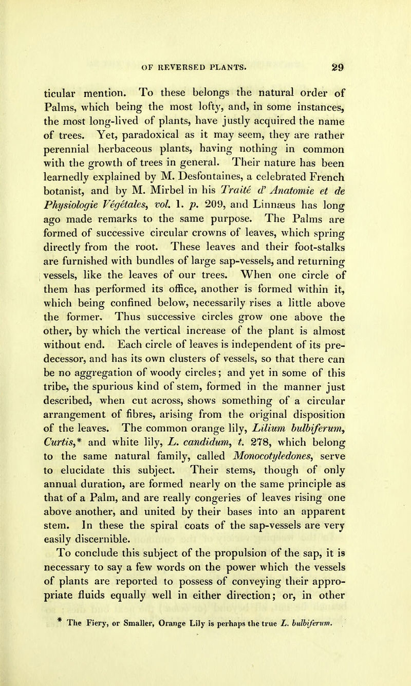 ticular mention. To these belongs the natural order of Palms, which being the most lofty, and, in some instances, the most long-lived of plants, have justly acquired the name of trees. Yet, paradoxical as it may seem, they are rather perennial herbaceous plants, having nothing in common with the growth of trees in general. Their nature has been learnedly explained by M. Desfontaines, a celebrated French botanist, and by M. Mirbel in his Traite d' Anatomie et de Physiologie Vegetales, vol. 1. p. 209, and Linneeus has long ago made remarks to the same purpose. The Palms are formed of successive circular crowns of leaves, which spring directly from the root. These leaves and their foot-stalks are furnished with bundles of large sap-vessels, and returning vessels, like the leaves of our trees. When one circle of them has performed its office, another is formed within it, which being confined below, necessarily rises a little above the former. Thus successive circles grow one above the other, by which the vertical increase of the plant is almost without end. Each circle of leaves is independent of its pre- decessor, and has its own clusters of vessels, so that there can be no aggregation of woody circles; and yet in some of this tribe, the spurious kind of stem, formed in the manner just described, when cut across, shows something of a circular arrangement of fibres, arising from the original disposition of the leaves. The common orange lily, Lilium bulbiferum, Curtis,* and white lily, L. candidum, t. 278, which belong to the same natural family, called Monocotyledones, serve to elucidate this subject. Their stems, though of only annual duration, are formed nearly on the same principle as that of a Palm, and are really congeries of leaves rising one above another, and united by their bases into an apparent stem. In these the spiral coats of the sap-vessels are very easily discernible. To conclude this subject of the propulsion of the sap, it is necessary to say a few words on the power which the vessels of plants are reported to possess of conveying their appro- priate fluids equally well in either direction; or, in other * The Fiery, or Smaller, Orange Lily is perh.ips tlie true L. bulbiferum.