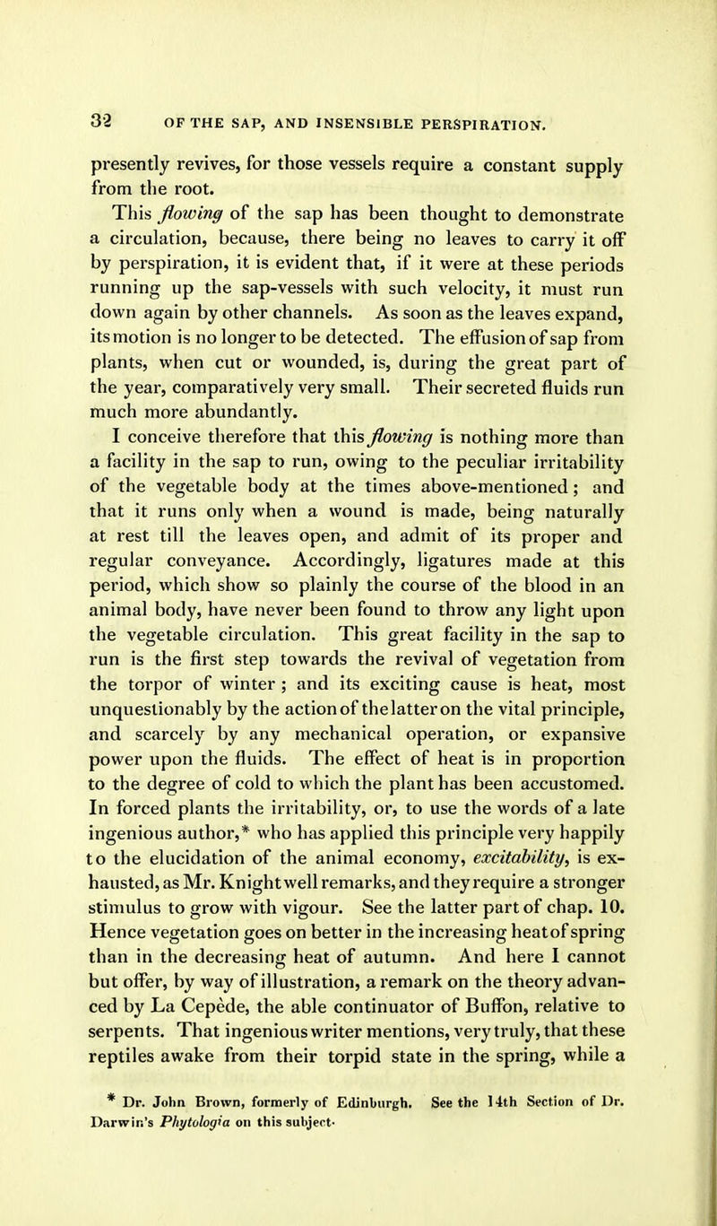 presently revives, for those vessels require a constant supply from the root. This flowing of the sap has been thought to demonstrate a circulation, because, there being no leaves to carry it off by perspiration, it is evident that, if it were at these periods running up the sap-vessels with such velocity, it must run down again by other channels. As soon as the leaves expand, its motion is no longer to be detected. The effusion of sap from plants, when cut or wounded, is, during the great part of the year, comparatively very small. Their secreted fluids run much more abundantly. I conceive therefore that this flowing is nothing more than a facility in the sap to run, owing to the peculiar irritability of the vegetable body at the times above-mentioned; and that it runs only when a wound is made, being naturally at rest till the leaves open, and admit of its proper and regular conveyance. Accordingly, ligatures made at this period, which show so plainly the course of the blood in an animal body, have never been found to throw any light upon the vegetable circulation. This great facility in the sap to run is the first step towards the revival of vegetation from the torpor of winter ; and its exciting cause is heat, most unquestionably by the actionof thelatteron the vital principle, and scarcely by any mechanical operation, or expansive power upon the fluids. The effect of heat is in proportion to the degree of cold to which the plant has been accustomed. In forced plants the irritability, or, to use the words of a late ingenious author,* who has applied this principle very happily to the elucidation of the animal economy, excitability, is ex- hausted, as Mr. Knight well remarks, and they require a stronger stimulus to grow with vigour. See the latter part of chap. 10. Hence vegetation goes on better in the increasing heatof spring than in the decreasing heat of autumn. And here I cannot but offer, by way of illustration, a remark on the theory advan- ced by La Cepede, the able continuator of Buffon, relative to serpents. That ingenious writer mentions, very truly, that these reptiles awake from their torpid state in the spring, while a * Dr. John Brown, formerly of Edinburgh. Seethe 14th Section of Dr. Darwin's Phytologia on this subject-