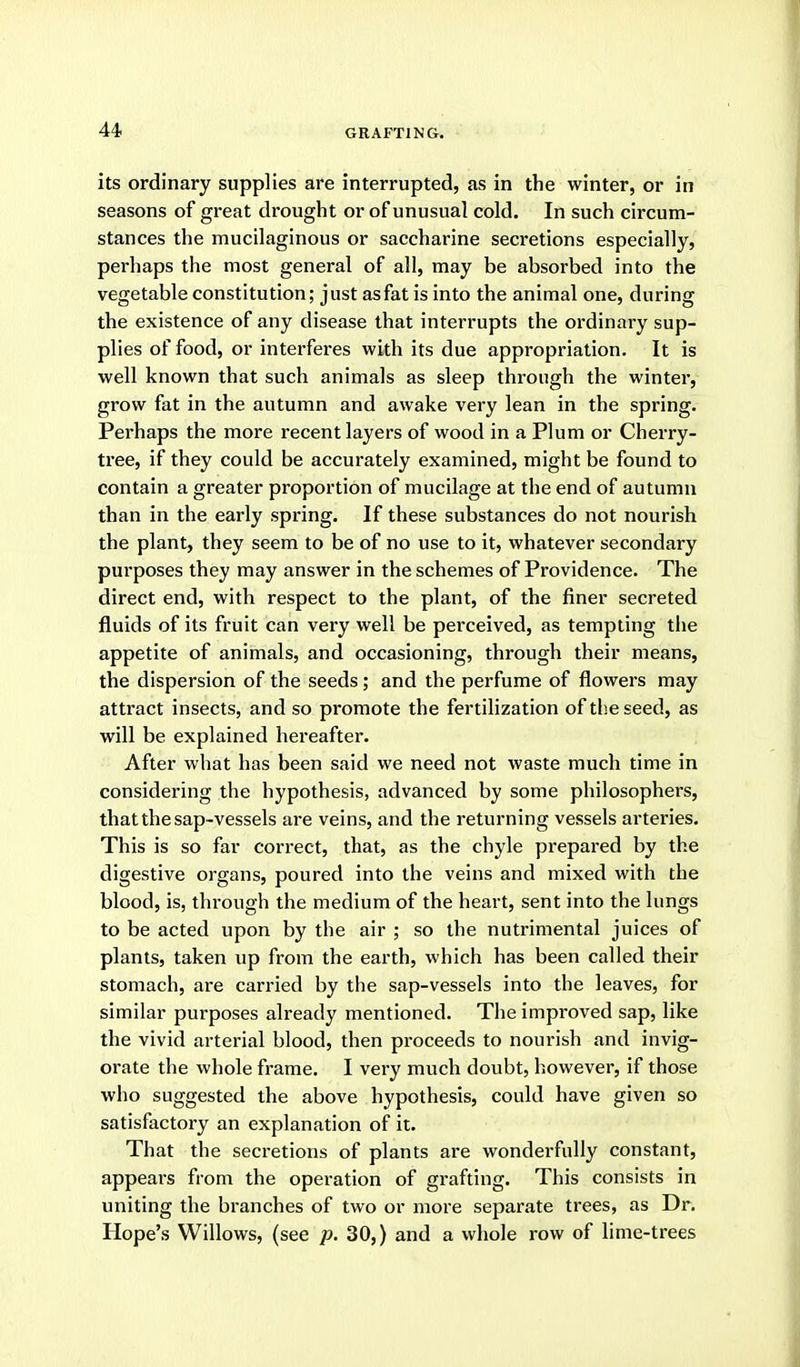 GRAFTING. its ordinary supplies are interrupted, as in the winter, or in seasons of great drought or of unusual cold. In such circum- stances the mucilaginous or saccharine secretions especially, perhaps the most general of all, may be absorbed into the vegetable constitution; just as fat is into the animal one, during the existence of any disease that interrupts the ordinary sup- plies of food, or interferes with its due appropriation. It is well known that such animals as sleep through the winter, grow fat in the autumn and awake very lean in the spring. Perhaps the more recent layers of wood in a Plum or Cherry- tree, if they could be accurately examined, might be found to contain a greater proportion of mucilage at the end of autumn than in the early spring. If these substances do not nourish the plant, they seem to be of no use to it, whatever secondary purposes they may answer in the schemes of Providence. The direct end, with respect to the plant, of the finer secreted fluids of its fruit can very well be perceived, as tempting the appetite of animals, and occasioning, through their means, the dispersion of the seeds; and the perfume of flowers may attract insects, and so promote the fertilization of tlieseed, as will be explained hereafter. After what has been said we need not waste much time in considering the hypothesis, advanced by some philosophers, that the sap-vessels are veins, and the returning vessels arteries. This is so far correct, that, as the chyle prepared by the digestive organs, poured into the veins and mixed with the blood, is, through the medium of the heart, sent into the lungs to be acted upon by the air ; so the nutrimental juices of plants, taken up from the earth, which has been called their stomach, are carried by the sap-vessels into the leaves, for similar purposes already mentioned. The improved sap, like the vivid arterial blood, then proceeds to nourish and invig- orate the whole frame. I very much doubt, however, if those who suggested the above hypothesis, could have given so satisfactory an explanation of it. That the secretions of plants are wonderfully constant, appears from the operation of grafting. This consists in uniting the branches of two or more separate trees, as Dr. Hope's Willows, (see p. 30,) and a whole row of lime-trees