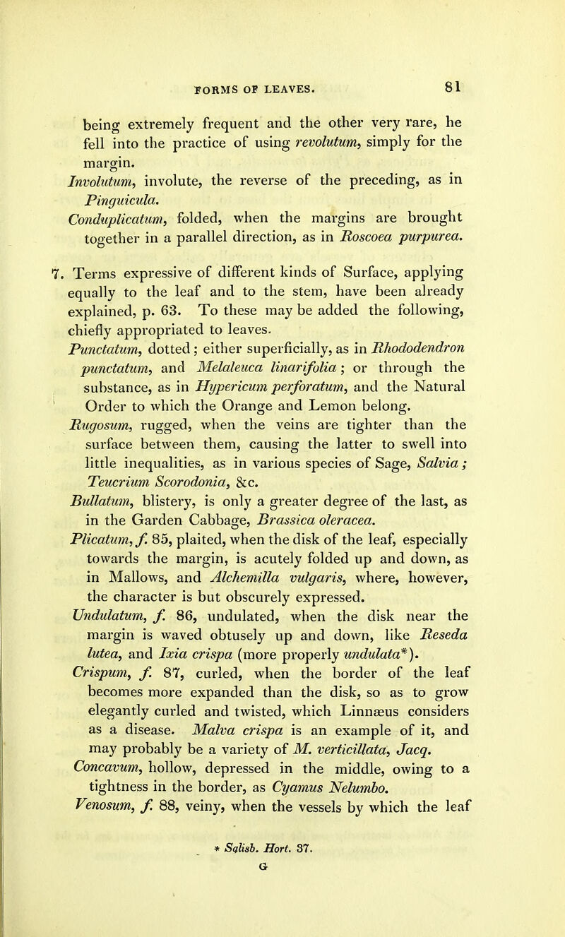 being extremely frequent and the other very rare, he fell into the practice of using revolutum, simply for the margin. Invohttum, involute, the reverse of the preceding, as in Pinguicula. Conduplicatum, folded, when the margins are brought together in a parallel direction, as in Roscoea purpurea. . Terms expressive of different kinds of Surface, applying equally to the leaf and to the stem, have been already explained, p. 63. To these may be added the following, chiefly appi'opriated to leaves. Punctatum, dotted; either superficially, as in Rhododendron punctatum, and Melaleuca linarifolia; or through the substance, as in Hypericum perforatum, and the Natural Order to which the Orange and Lemon belong. Rugosum, rugged, when the veins are tighter than the surface between them, causing the latter to swell into little inequalities, as in various species of Sage, Salvia ; Teucrium Scorodonia, &c. Bidlatim, blistery, is only a greater degree of the last, as in the Garden Cabbage, Brassica oleracea. Plicatum,/. 85, plaited, when the disk of the leaf, especially towards the margin, is acutely folded up and down, as in Mallows, and Alchemilla vulgaris, where, however, the character is but obscurely expressed. Undulatum, f. 86, undulated, when the disk near the margin is waved obtusely up and down, like Reseda lutea, and Ixia crispa (more properly undulata*). Crispum, f. 87, curled, when the border of the leaf becomes more expanded than the disk, so as to grow elegantly cui-led and twisted, which Linnaeus considers as a disease. Malva crispa is an example of it, and may probably be a variety of M. verticillata, Jacq. Concavum, hollow, depressed in the middle, owing to a tightness in the border, as Cyamus Nelumbo. Venosum, f. 88, veiny, when the vessels by which the leaf » Salish. Hort. 37. G