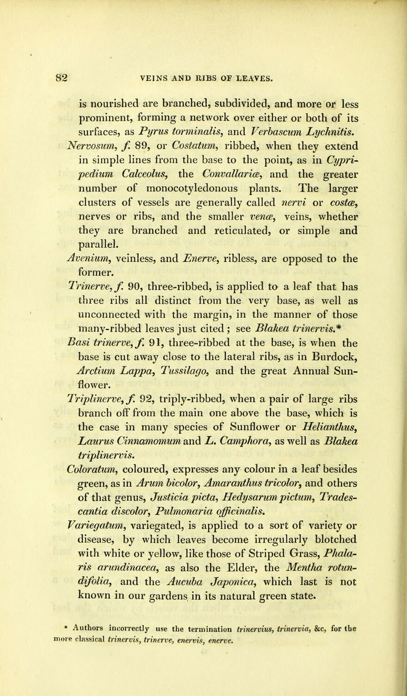 is nourished ai*e branched, subdivided, and moi*e or less prominent, forming a network over either or both of its surfaces, as Pyrus torminalis, and Verbascum Lychnitis. Nervosum, f. 89, or Costatum, ribbed, when they extend in simple lines from the base to the point, as in Cypri- pedium Calceolus, the Convallarice, and the greater number of monocotyledonous plants. The larger clusters of vessels are generally called nervi or costce, nerves or ribs, and the smaller vence, veins, whether they are branched and reticulated, or simple and parallel. Avenium, veinless, and Enerve, ribless, are opposed to the former. Trinerve, f. 90, three-ribbed, is applied to a leaf that has three ribs all distinct from the very base, as well as unconnected with the margin, in the manner of those many-ribbed leaves just cited ; see Blakea trinervis.* Basi trinerve,/. 91, three-ribbed at the base, is when the base is cut away close to the lateral ribs, as in Burdock, Arctium Lappa, Tussilago, and the great Annual Sun- flower. Triplinerve, f. 92, triply-ribbed, when a pair of large ribs branch off from the main one above the base, which is the case in many species of Sunflower or Helianthus, Laurus Cinnamomum and L. Camphora, as well as Blakea triplinervis, Coloratum, coloured, expresses any colour in a leaf besides green, as in Arum hicolor, Amaranthus tricolor^ and others of that genus, Justicia picta, Hedysarum pictum, Trades- cantia discolor, Pulmonaria officinalis. Variegatum, variegated, is applied to a sort of variety or disease, by which leaves become irregularly blotched with white or yellow, like those of Striped Grass, Phala- ris arundinacea, as also the Elder, the Mentha rotun- difolia, and the Aucuba Japonica, which last is not known in our gardens in its natural green state. • Authors incorrectly use the termination trinervius, trinervia, &c, for the more classical trinervis, trinerve, enervis, enerve.