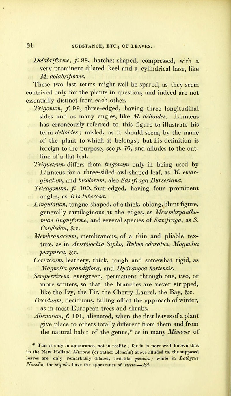 Dolabriforme, f. 98, hatchet-shaped, compressed, with a very prominent dilated keel and a cylindrical base, like M. dolabriforme. These two last terms might well be spared, as they seem contrived only for the plants in question, and indeed are not essentially distinct from each other. Trigonum, f. 99, three-edged, having three longitudinal sides and as many angles, like M. deltoides. Linnaeus has erroneously referred to this figure to illustrate his term deltoides; misled, as it should seem, by the name of the plant to which it belongs; but his definition is foreign to the purpose, see jo. 76, and alludes to the out- line of a flat leaf. Triquetrum differs from trigonum only in being used by Linnseus for a three-sided awl-shaped leaf, as M. emar- ginatum, and bicolorum, also Saxifraga Burseriana. Tetragonim, f. 100, four-edged, having four prominent angles, as Iris tuberosa. Lingulatum, tongue-shaped, of a thick, oblong, blunt figure, generally cartilaginous at the edges, as Mesembryanthe- mum linguiforme^ and several species of Saxifraga, as S. Cotyledon, &c. Membranaceum, membranous, of a thin and pliable tex- ture, as in Aristolochia Sipho, Rubus odoratus, Magnolia purpurea, &c. Coriaceum, leathery, thick, tough and somewhat rigid, as Magnolia grandiflora, and Hydrayigea hortensis. Sempervirens, evergreen, permanent through one, two, or more winters, so that the branches are never stripped, like the Ivy, the Fir, the Cherry-Laurel, the Bay, &c. Deciduum, deciduous, falling off at the approach of winter, as in most European trees and shrubs. Alienatum,f. 101, alienated, when the first leaves of a plant give place to others totally different from them and from the natural habit of the genus,* as in many Mimosce of * This is only in appearance, not in reality ; for it is now well known that in the New Holland Mimosa (or rather Acacia) above alluded to, the supposed leaves are only remarkably dilated, leaf-like petioles; while in Lathyrus Nissolia, the stipules have the appearance of leaves.—Ed.