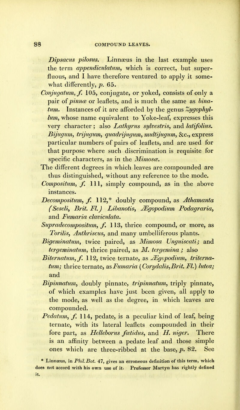 Dipsacus pilosus. Linnaeus in the last example uses the term appendiculatum, which is correct, but super- fluous, and I have therefore ventured to apply it some- what differently, p. 65. Conjugatum, f. 105, conjugate, or yoked, consists of only a pair of pinncB or leaflets, and is much the same as hina- tum. Instances of it are afforded by the genus Zygophyl- lum, whose name equivalent to Yoke-leaf, expresses this very character ; also Lathyrus sylvestris, and latifolius. Bijugum, trijugiim, quadrijtigum, miiltijugum, &c., express particular numbers of pairs of leaflets, and are used for that purpose where such discrimination is requisite for specific characters, as in the Miinosce. The different degrees in which leaves are compounded are thus distinguished, without any reference to the mode. Compositum, f. Ill, simply compound, as in the above instances. Decompositum, f. 112,* doubly compound, as Athamanta (Seseliy Brit. Fl.J Libanotis, JEgopodium Podagraria, and Fumaria claviculata. Supradecompositum, f. 113, thrice compound, or more, as Torilis, Anthriscus, and many umbelliferous plants. Bigeminatum, twice paired, as Mimosa Unguiscati; and tergeminatum, thrice paired, as M. tergemina ; also Biternatum,/. 112, twice ternate, as ^gopodium, triterna- tum; thrice ternate, as Fumaria {Corydalis,Brit. Fl.) lutea; and Bipinnatum, doubly pinnate, tripinnatum, triply pinnate, of which examples have just been given, all apply to the mode, as well as the degree, in which leaves are compounded. Pedatum, f. 114, pedate, is a peculiar kind of leaf, being ternate, with its lateral leaflets compounded in their fore part, as Helleborus fcetidus, and H. niger. There is an affinity between a pedate leaf and those simple ones which are three-ribbed at the base, p. 82. See * Linnaeus, in Phil.Bot. 47, gives an erroneous definition of this term, which does not accord with his own use of it. Professor Martyn has rightly defined it.