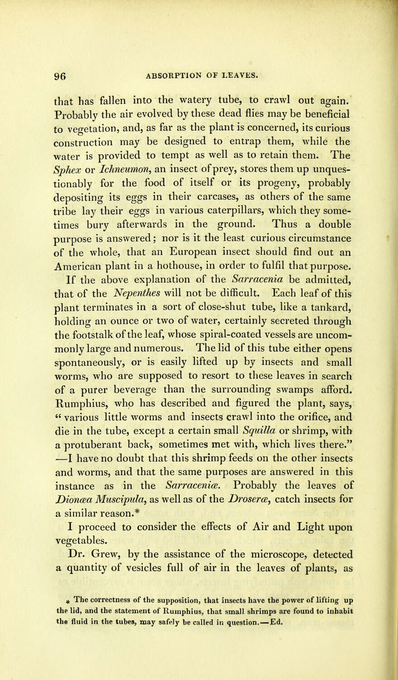 that has fallen into the watery tube, to crawl out again. Probably the air evolved by these dead flies may be beneficial to vegetation, and, as far as the plant is concerned, its curious construction may be designed to entrap them, while the water is provided to tempt as well as to retain them. The Sphex or Ichneumon, an insect of prey, stores them up unques- tionably for the food of itself or its progeny, probably depositing its eggs in their carcases, as others of the same tribe lay their eggs in various caterpillars, which they some- times bury afterwards in the ground. Thus a double purpose is answered; nor is it the least curious circumstance of the whole, that an European insect should find out an Amei'ican plant in a hothouse, in order to fulfil that purpose. If the above explanation of the Sarracenia be admitted, that of the Nepenthes will not be difficult. Each leaf of this plant terminates in a sort of close-shut tube, like a tankard, holding an ounce or two of water, certainly secreted through the footstalk of the leaf, whose spiral-coated vessels are uncom- monly large and numerous. The lid of this tube either opens spontaneously, or is easily lifted up by insects and small worms, who are supposed to resort to these leaves in search of a purer beverage than the surrounding swamps afford. Rumphius, who has described and figured the plant, says,  vai'ious little worms and insects crawl into the orifice, and die in the tube, except a certain small Squilla or shrimp, with a protuberant back, sometimes met with, which lives there. —I have no doubt that this shrimp feeds on the other insects and worms, and that the same purposes are answered in this instance as in the Sarracenice. Probably the leaves of Dioncea Muscipida, as well as of the Droserce, catch insects for a similar reason.* I proceed to consider the effects of Air and Light upon vegetables. Dr. Grew, by the assistance of the microscope, detected a quantity of vesicles full of air in the leaves of plants, as » The correctness of the supposition, that insects have the power of lifting up the lid, and the statement of Rumphius, that small shrimps are found to inhabit the fluid in the tubes, may safely be called in question.—Ed.