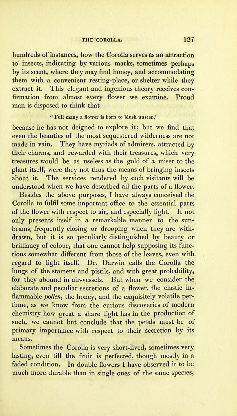 hundreds of instances, how the Corolla serves as an attraction to insects, indicating by various marks, sometimes perhaps by its scent, where they may find honey, and accommodating them with a convenient resting-place, or shelter while they extract it. This elegant and ingenious theory receives con- firmation from almost every flower we examine. Proud man is disposed to think that  Full many a flower is born to blush unseen, because he has not deigned to explore it; but we find that even the beauties of the most sequestered wilderness are not made in vain. They have myriads of admirers, attracted by their charms, and rewarded with their treasures, which very treasures would be as useless as the gold of a miser to the plant itself, were they not thus the means of bringing insects about it. The services rendered by such visitants will be understood when we have described all the parts of a flower. Besides the above purposes, I have always conceived the Corolla to fulfil some important olBce to the essential parts of the flower with respect to air, and especially light. It not only presents itself in a remarkable manner to the sun- beams, frequently closing or drooping when they are with- drawn, but it is so peculiarly distinguished by beauty or brilliancy of colour, that one cannot help supposing its func- tions somewhat different from those of the leaves, even with regard to light itself. Dr. Darwin calls the Corolla the lungs of the stamens and pistils, and with great probability, for they abound in air-vessels. But when we consider the elaborate and peculiar secretions of a flower, the elastic in- flammable pollen, the honey, and the exquisitely volatile per- fume, as we know from the curious discoveries of modern chemistry how great a share light has in the production of such, we cannot but conclude that the petals must be of primary importance with respect to their secretion by its means. Sometimes the Corolla is very short-lived, sometimes very lasting, even till the fruit is perfected, though mostly in a faded condition. In double flowers I have observed it to be much more durable than in single ones of the same species,