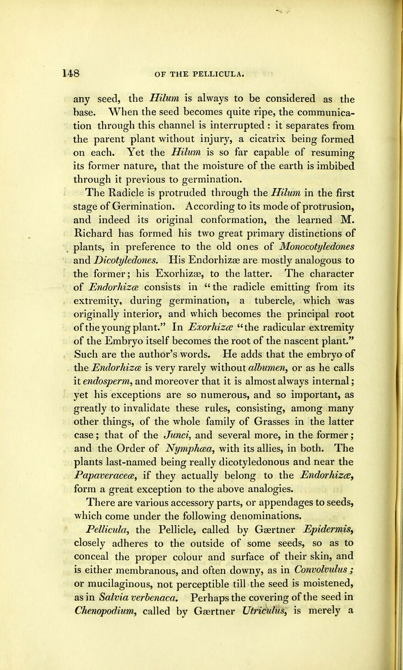 any seed, the Hilum is always to be considered as the base. When the seed becomes quite ripe, the communica- tion through this channel is interrupted : it separates from the parent plant without injury, a cicatrix being formed on each. Yet the Hilum is so far capable of resuming its former nature, that the moisture of the earth is imbibed through it previous to germination. The Radicle is protruded through the Hilum in the first stage of Germination. According to its mode of protrusion, and indeed its original conformation, the learned M. Richard has formed his two great primary distinctions of plants, in preference to the old ones of Monocotyledones and Dicotyledones. His Endorhizae are mostly analogous to the former; his Exorhizse, to the latter. The character of EndorhizcB consists in  the radicle emitting from its extremity, during germination, a tubercle, which was originally interior, and which becomes the principal root of the young plant. In Exorhizcjo the radicular extremity of the Embryo itself becomes the root of the nascent plant. Such are the author's words. He adds that the embryo of the EndorhizcB is very rarely without albumen, or as he calls it endosperm, and moreover that it is almost always internal; yet his exceptions are so numerous, and so important, as greatly to invalidate these rules, consisting, among many other things, of the whole family of Grasses in the latter case; that of the Junci, and several more, in the former; and the Order of Nymphcea, with its allies, in both. The plants last-named being really dicotyledonous and near the Papaveracece, if they actually belong to the Endorhizae, form a great exception to the above analogies. There are various accessory parts, or appendages to seeds, which come under the following denominations. Pellicida, the Pellicle, called by Gaertner Epidermis^ closely adheres to the outside of some seeds, so as to conceal the proper colour and surface of their skin, and is either membranous, and often downy, as in Convolvulus ; or mucilaginous, not perceptible till the seed is moistened, as in Salvia verhenaca. Perhaps the covering of the seed in Chenopoditim, called by Gaertner Utriculus, is merely a