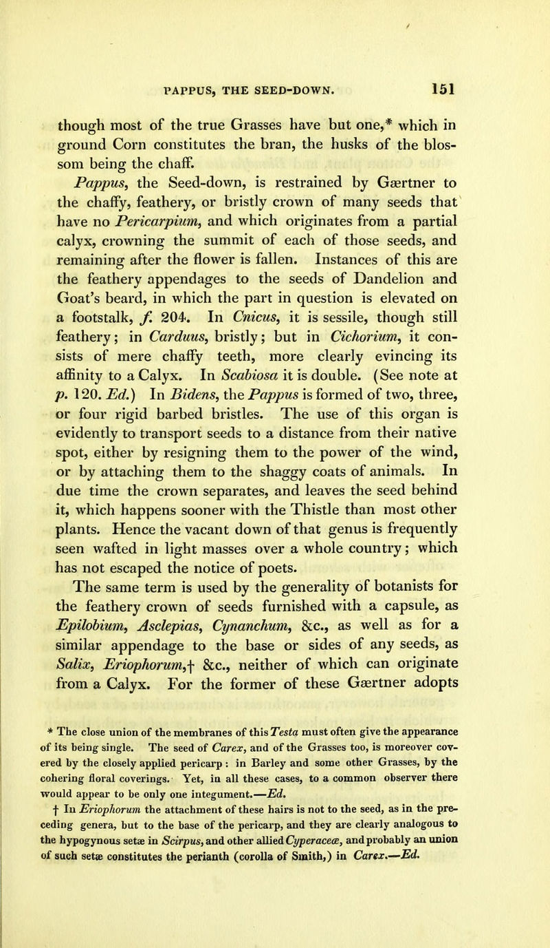 PAPPUS, THE SEED-DOWN. though most of the true Grasses have but one,* which in ground Corn constitutes the bran, the husks of the blos- som being the chaflP. Pappus, the Seed-down, is restrained by Gaertner to the chaffy, feathery, or bristly crown of many seeds that have no Pericarpium, and which originates from a partial calyx, crowning the summit of each of those seeds, and remaining after the flower is fallen. Instances of this are the feathery appendages to the seeds of Dandelion and Goat's beard, in which the part in question is elevated on a footstalk, f. 204. In Cnicus, it is sessile, though still feathery; in Carduus, bristly; but in Cichorium, it con- sists of mere chaffy teeth, more clearly evincing its affinity to a Calyx. In Scabiosa it is double. (See note at p. 120. Pd.) In Bidens, the Pappus is formed of two, three, or four rigid barbed bristles. The use of this organ is evidently to transport seeds to a distance from their native spot, either by resigning them to the power of the wind, or by attaching them to the shaggy coats of animals. In due time the crown separates, and leaves the seed behind it, which happens sooner with the Thistle than most other plants. Hence the vacant down of that genus is frequently seen wafted in light masses over a whole country; which has not escaped the notice of poets. The same term is used by the generality of botanists for the feathery crown of seeds furnished with a capsule, as Epilobium, Asclepias, Cynanchum, &c., as well as for a similar appendage to the base or sides of any seeds, as Salix, Eriophorum,f &c., neither of which can originate from a Calyx. For the former of these Gaertner adopts * The close union of the membranes of this Testa must often give the appearance of its being single. The seed of Carex, and of the Grasses too, is moreover cov- ered by the closely applied pericarp: in Barley and some other Grasses, by the cohering floral coverings. Yet, in all these cases, to a common observer there would appear to be only one integument.—Ed. f In EriopJtorum the attachment of these hairs is not to the seed, as in the pre- ceding genera, but to the base of the pericarp, and they are clearly analogous to the hypogynous setae in Scirpus,a,nA other aUiei Cyperacece, and probably an union of such setse constitutes the perianth (corolla of Smith,) in Carex.—Ed.