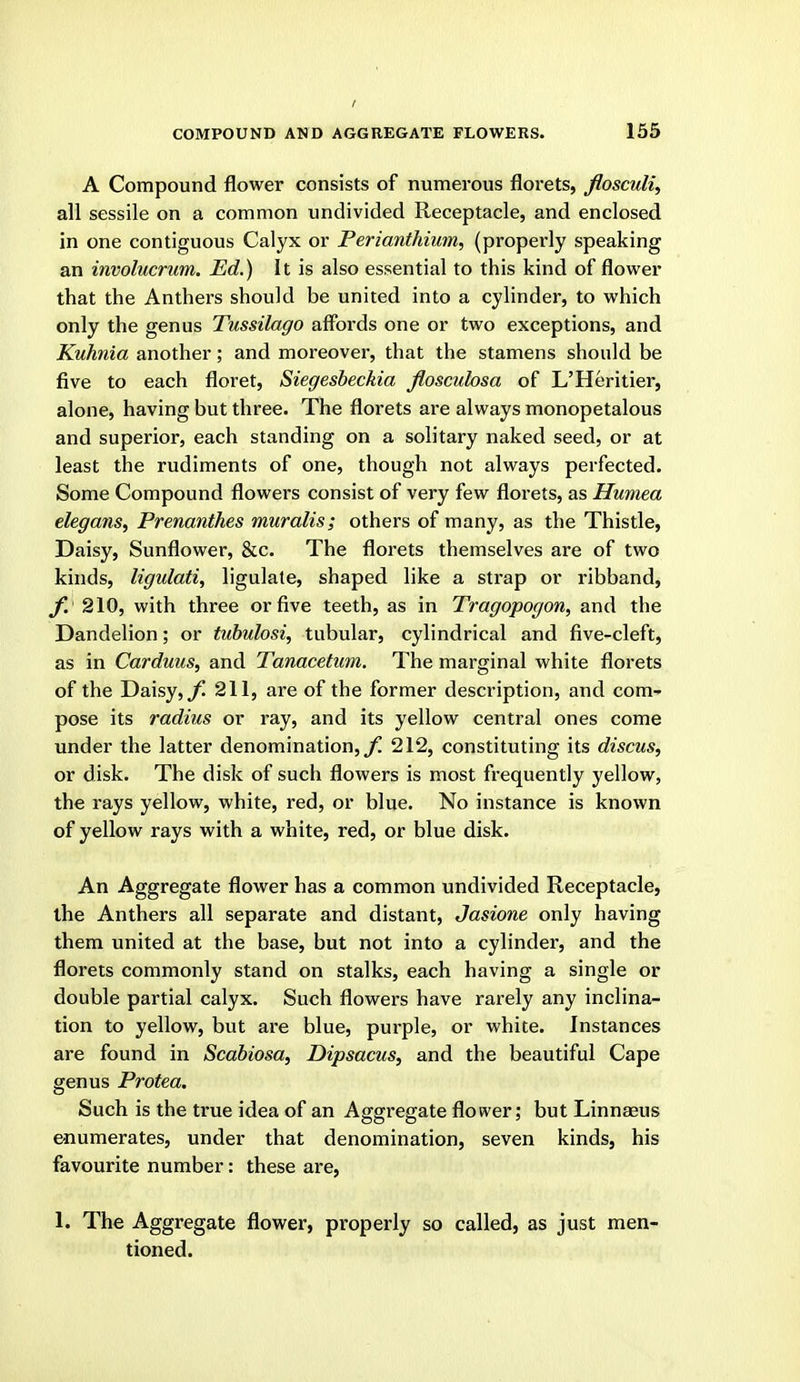 I COMPOUND AND AGGREGATE FLOWERS. 155 A Compound flower consists of numerous florets, flosculi^ all sessile on a common undivided Receptacle, and enclosed in one contiguous Calyx or Perianthium, (properly speaking an involucrum. Ed.) It is also essential to this kind of flower that the Anthers should be united into a cylinder, to which only the genus Tussilago affords one or two exceptions, and Kuhnia another; and moreover, that the stamens should be five to each floret, Siegesbeckia floscuhsa of L'Heritier, alone, having but three. The florets are always monopetalous and superior, each standing on a solitary naked seed, or at least the rudiments of one, though not always perfected. Some Compound flowers consist of very few florets, as Humea elegans^ Prenanthes muralis; others of many, as the Thistle, Daisy, Sunflower, &c. The florets themselves are of two kinds, ligulati, ligulate, shaped like a strap or ribband, f. 210, with three or five teeth, as in Tragopogon, and the Dandelion; or tubulosi, tubular, cylindrical and five-cleft, as in Carduus, and Tanacetum. The marginal white florets of the Daisy,/! 211, are of the former description, and com-- pose its radius or ray, and its yellow central ones come under the latter denomination, 212, constituting its discus, or disk. The disk of such flowers is most frequently yellow, the rays yellow, white, red, or blue. No instance is known of yellow rays with a white, red, or blue disk. An Aggregate flower has a common undivided Receptacle, the Anthers all separate and distant, Jasione only having them united at the base, but not into a cylinder, and the florets commonly stand on stalks, each having a single or double partial calyx. Such flowers have rarely any inclina- tion to yellow, but are blue, pui-ple, or white. Instances are found in Scabiosa, Dipsacus, and the beautiful Cape genus Protea. Such is the true idea of an Aggregate flower; but Linnaeus enumerates, under that denomination, seven kinds, his favourite number: these are, 1. The Aggregate flower, properly so called, as just men- tioned.
