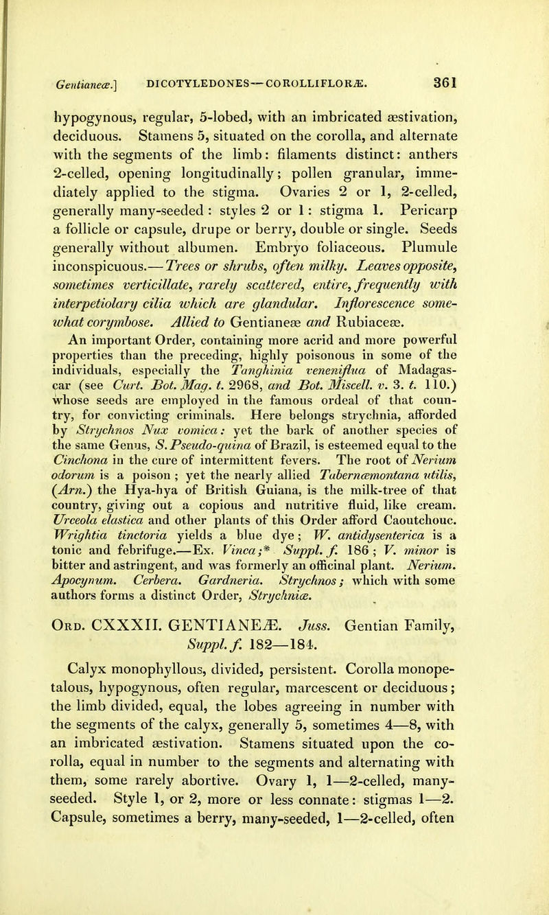 hypogynous, regular, 5-lobed, with an imbricated aestivation, deciduous. Stamens 5, situated on the corolla, and alternate with the segments of the limb: filaments distinct: anthers 2-celled, opening longitudinally; pollen granular, imme- diately applied to the stigma. Ovaries 2 or 1, 2-celled, genei'ally many-seeded : styles 2 or 1: stigma 1. Pericarp a follicle or capsule, drupe or berry, double or single. Seeds generally without albumen. Embryo foliaceous. Plumule inconspicuous.— Trees or shrubs, often milky. Leaves opposite, sometimes verticillate, rarely scattered, entire, frequently with interpetiolary cilia which are glandular. Inflorescence some- what corymbose. Allied to Gentianeae and Rubiaceas. An important Order, containing more acrid and more powerful properties than the preceding, highly poisonous in some of the individuals, especially the Tanghinia veneniflua of Madagas- car (see Cart. Bot. Mag. t. 2968, and Bot. Miscell. v. 3. t. 110.) whose seeds are employed in the famous ordeal of that coun- try, for convicting criminals. Here belongs strychnia, afforded by Strychnos Nux vomica: yet the bark of another species of the same Genus, S.Pseudo-qiiina of Brazil, is esteemed equal to the Cinchona in the cure of intermittent fevers. The root of Nerium odorum is a poison ; yet the nearly allied TaberncBmontana ntilis, (^Arn.) the Hya-hya of British Guiana, is the milk-tree of that country, giving out a copious and nutritive fluid, like cream. Urceola elastica and other plants of this Order afiord Caoutchouc. Wrightia tinctoria yields a blue dye; W. antidysenterica is a tonic and febrifuge.—Ex, Vinca;* Svppl. f. 186; V. minor is bitter and astringent, and was formerly an officinal plant. Nerium. Apocynum. Cerhera. Gardneria. Strychnos; which with some authors forms a distinct Order, Strychniae. Ord. CXXXII. GENTIANE^. Juss. Gentian Family, Suppl.f. 182—184. Calyx monophyllous, divided, persistent- Corolla monope- talous, hypogynous, often regular, marcescent or deciduous; the limb divided, equal, the lobes agreeing in number with the segments of the calyx, generally 5, sometimes 4—8, with an imbricated aestivation. Stamens situated upon the co- rolla, equal in number to the segments and alternating with them, some rarely abortive. Ovary 1, 1—2-celled, many- seeded. Style 1, or 2, more or less connate: stigmas 1—2. Capsule, sometimes a berry, many-seeded, 1—2-celled, often