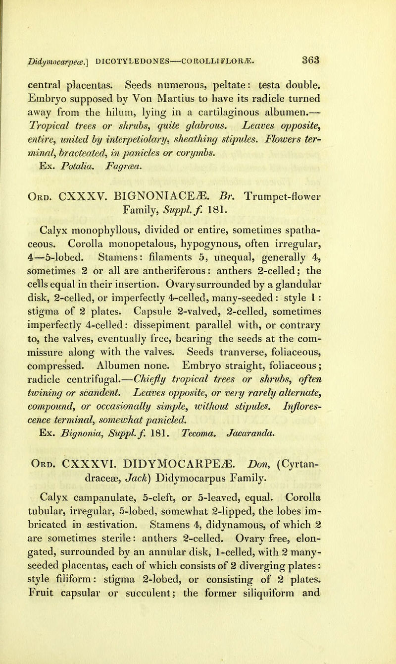 Didymocarpeoe.] DICOTYLEDONES—COllOLLI FLOKiE. central placentas. Seeds numerous, peltate: testa double. Embryo supposed by Von Martius to have its radicle turned away from the hilum, lying in a cartilaginous albumen.— Tropical trees or shrubs, quite glabrous. Leaves opposite, entire, united by interpetiolary, sheathing stipules. Flowers ter- minal, bracteated, in panicles or corymbs. Ex. Potalia. Fagrcea. Ord. CXXXV. BIGNONIACEtE. Br. Trumpet-flower Family, Suppl.f. 181. Calyx monophyllous, divided or entire, sometimes spatha- ceous. Corolla monopetalous, hypogynous, often irregular, 4—5-lobed. Stamens: filaments 5, unequal, generally 4, sometimes 2 or all are antheriferous: anthers 2-celled; the cells equal in their insertion. Ovary surrounded by a glandular disk, 2-celled, or imperfectly 4-celled, many-seeded : style I : stigma of 2 plates. Capsule 2-valved, 2-celled, sometimes imperfectly 4-celled: dissepiment parallel with, or conti'ary to, the valves, eventually free, bearing the seeds at the com- missure along with the valves. Seeds tranverse, foliaceous, compressed. Albumen none. Embryo straight, foliaceous; radicle centrifugal.—Chiefly tropical trees or shrubs, often twining or scandent. Leaves opposite, or very rarely alternate, compound, or occasionally simple, without stipules. Inflores- cence terminal, somewhat panicled. Ex. Bignonia, Suppl.f. 181. Tecoma. Jacaranda. Ord. CXXXVI. DIDYMOCARPE^. Don, (Cyrtan- draceae. Jack) Didymocarpus Family. Calyx campanulate, 5-cleft, or 5-leaved, equal. Corolla tubular, irregular, 5-lobed, somewhat 2-lipped, the lobes im- bricated in aestivation. Stamens 4, didynamous, of which 2 are sometimes sterile: anthers 2-celled. Ovary free, elon- gated, surrounded by an annular disk, 1-celled, with 2 many- seeded placentas, each of which consists of 2 diverging plates: style filiform: stigma 2-lobed, or consisting of 2 plates. Fruit capsular or succulent; the former siliquiform and