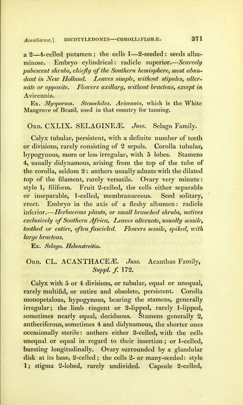 a 2—4-ce]led putamen ; the cells 1—2-seeded : seeds albu- minose. Embryo cylindincal: radicle superior.—Scarcely pubescent shrubs, chiefly of the Southern hemisphere, most abun - dant in New Holland. Leaves simple, without stipides, alter- nate or opposite. Flowers axillary, without bracteas, except in Avicennia. Ex. Myoporum. Stenochilus. Avicennia, which is the White Mangrove of Brazil, used in that country for tanning. Ord. CXLIX. SELAGINE^. Juss. Selago Family. Calyx tubular, persistent, with a definite number of teeth or divisions, rarely consisting of 2 sepals. Corolla tubular, hypogynous, more or less irregular, with 5 lobes. Stamens 4, usually didynamous, arising from the top of the tube of the corolla, seldom 2: anthers usually adnate with the dilated top of the filament, rarely versatile. Ovary very minute: style 1, filiform. Fruit 2-celled, the cells either separable or inseparable, 1-celled, membranaceous. Seed solitary, erect. Embryo in the axis of a fleshy albumen: radicle inferior.—Herbaceous plants, or small branched shrubs, natives exclusively of Southern Africa, Leaves alternate, usually sessile^ toothed or entire, often fascicled. Flowers sessile, spiked, with large bracteas. Ex. Selago. Hebenstreitia. Ord. CL. ACANTHACE^. Juss. Acanthus Family, Suppl. f. 172. Calyx with 5 or 4 divisions, or tubular, equal or unequal, rarely multifid, or entire and obsolete, persistent. Corolla monopetalous, hypogynous, bearing the stamens, generally irregular; the limb ringent or 2-lipped, rarely 1-lipped, sometimes nearly equal, deciduous. Stamens generally 2, antheriferous, sometimes 4 and didynamous, the shorter ones occasionally sterile: anthers either 2-celled, with the cells unequal or equal in regard to their insertion ; or 1-celled, bursting longitudinally. Ovary surrounded by a glandular disk at its base, 2-celled; the cells 2- or many-seeded: style 1; stigma 2-lobed, rarely undivided. Capsule 2-celled,