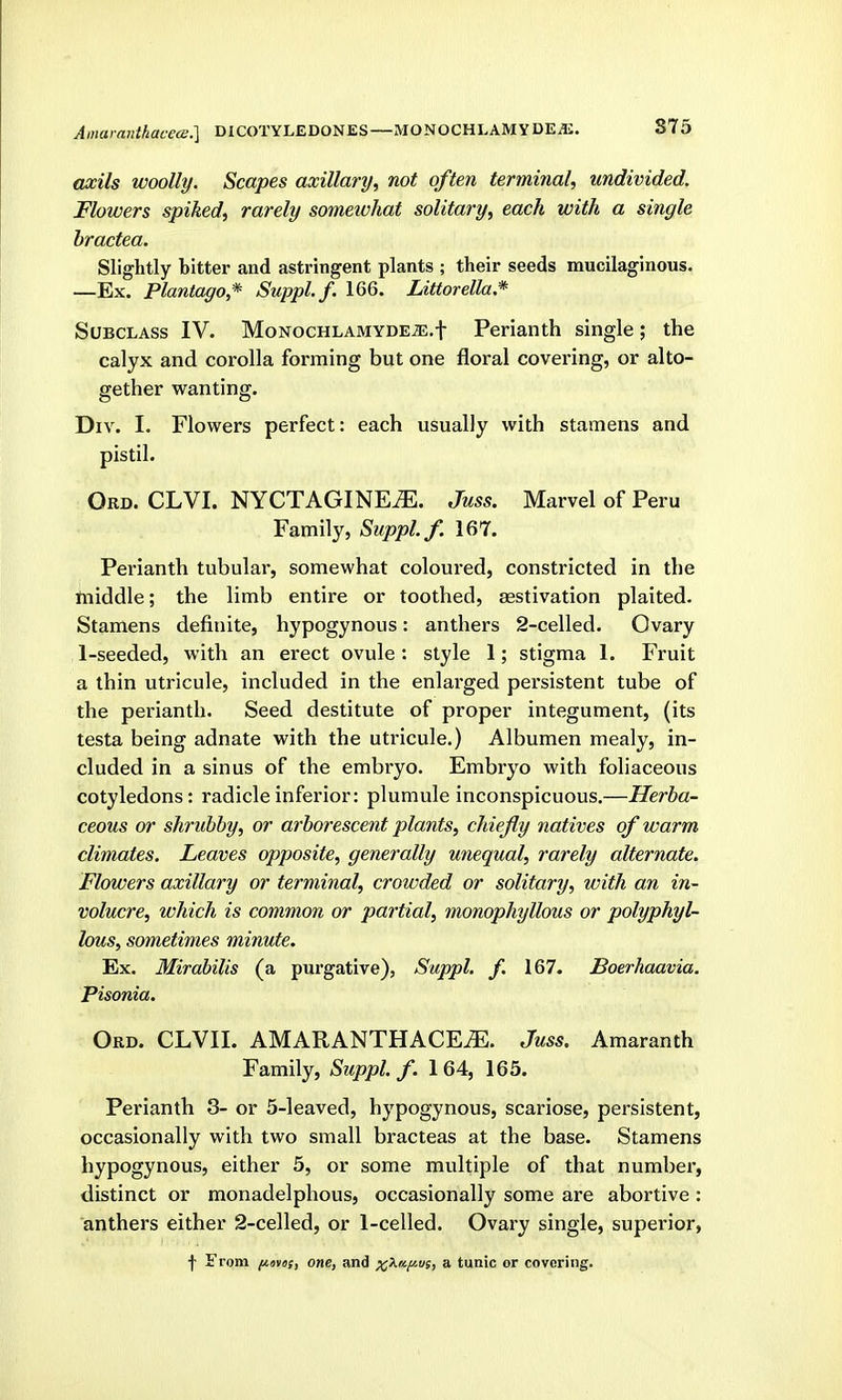 S75 aosils woolly. Scapes axillary, not often termirial, undivided. Flowers spiked, rarely somewhat solitary, each with a single hractea. Slightly bitter and astringent plants ; their seeds mucilaginous. —Ex. Plantago* Suppl.f. 166. Littorella.* Subclass IV. MoNOCHLAMYDE^.f Perianth single; the calyx and corolla forming but one floral covering, or alto- gether wanting. Div. I. Flowers perfect: each usually with stamens and pistil. Ord. CLVI. NYCTAGINE^. Juss. Marvel of Peru Family, Suppl.f. 167. Perianth tubular, somewhat coloured, constricted in the ftiiddle; the limb entire or toothed, aestivation plaited. Stamens definite, hypogynous: anthers 2-celled. Ovary 1-seeded, with an erect ovule: style 1; stigma 1. Fruit a thin utricule, included in the enlarged persistent tube of the perianth. Seed destitute of proper integument, (its testa being adnate with the utricule.) Albumen mealy, in- cluded in a sinus of the embryo. Embryo with foliaceous cotyledons: radicle inferior: plumule inconspicuous.—Herba- ceous or shrubby, or arborescent plants, chiefly natives of warm climates. Leaves opposite, generally unequal, rarely alternate. Flowers axillary or terminal, crowded or solitary, with an in- volucre, which is common or partial, monophyllous or polyphyl- lous, sometimes minute. Ex. Mirabilis (a purgative), Suppl. f. 167. Boerhaavia. Pisonia. Ord. CLVII. AMARANTHACE^. Juss. Amaranth Family, Suppl.f. 164, 165. Perianth 3- or 5-leaved, hypogynous, scariose, persistent, occasionally with two small bracteas at the base. Stamens hypogynous, either 5, or some multiple of that number, distinct or monadelphous, occasionally some are abortive : anthers either 2-celled, or 1-celled. Ovary single, superior, f From (Ko»«f, one, and x^n/ivs, a tunic or covering.