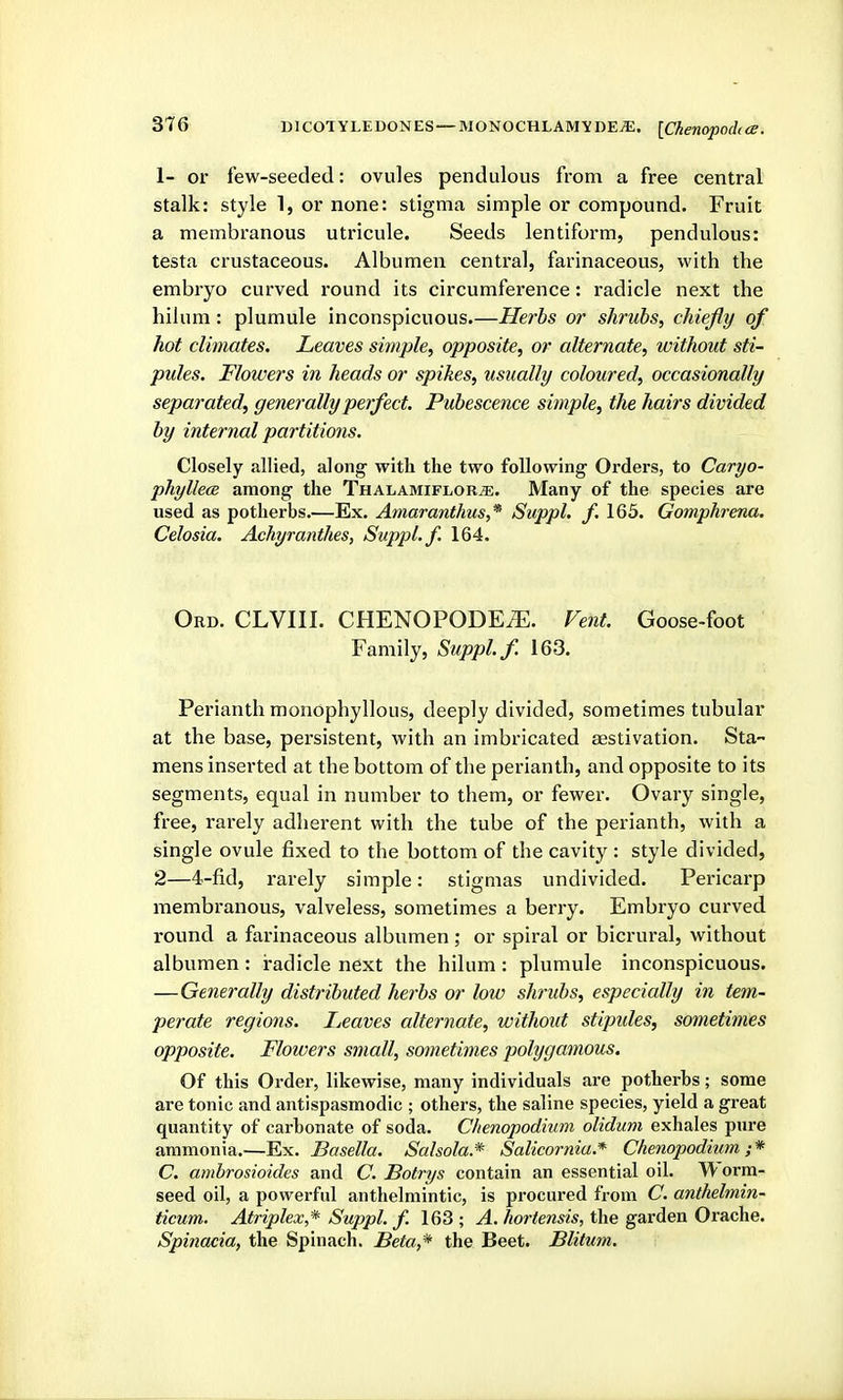 [Chenopodt cB. 1- or few-seeded: ovules pendulous from a free central stalk: style 1, or none: stigma simple or compound. Fruit a membranous utricule. Seeds lentiform, pendulous: testa crustaceous. Albumen central, farinaceous, with the embryo curved round its circumference: radicle next the hilum : plumule inconspicuous.—Herbs or shrubs, chiefly of hot climates. Leaves sitnple, opposite, or alternate, without sti- pules. Flowers in heads or spikes, usually coloured, occasionally separated, generally perfect. Pubescence simple, the hairs divided by internal partitions. Closely allied, along with the two following Orders, to Caryo- phyllecB among the ThalamifloRjE. Many of the species are used as potherbs.—Ex. Amaranthus,* Suppl. f. 165. Gomphrena. Celosia. Achyranthes, Suppl. f. 164. Ord. CLVIII. CHENOPODE^. Vent. Goose-foot Family, Suppl. f 163. Perianth monophyllous, deeply divided, sometimes tubular at the base, persistent, with an imbricated aestivation. Sta- mens inserted at the bottom of the perianth, and opposite to its segments, equal in number to them, or fewer. Ovary single, free, rarely adherent with the tube of the perianth, with a single ovule fixed to the bottom of the cavity : style divided, 2—4-fid, rarely simple: stigmas undivided. Pericarp membranous, valveless, sometimes a berry. Embryo curved round a farinaceous albumen; or spiral or bicrural, without albumen : radicle next the hilum : plumule inconspicuous. —Generally distributed herbs or low shrubs, especially in tem- perate regions. Leaves alternate, without stipides, sometimes opposite. Flowers small, sometimes polygamous. Of this Order, likewise, many individuals are potherbs; some are tonic and antispasmodic ; others, the saline species, yield a great quantity of carbonate of soda. Chenopodium oliduni exhales pure ammonia.—Ex. Basella. Salsola.* Salicorniu.* Chenopodium,;* C. ambrosioides and C. Botrys contain an essential oil. ^ orra- seed oil, a powerful anthelmintic, is procured from C. anthelmin- ticum. Atriplex,* Suppl. f. 163 ; A. hortensis, the garden Orache. Spinacia, the Spinach. Beta,* the Beet. Blitum.