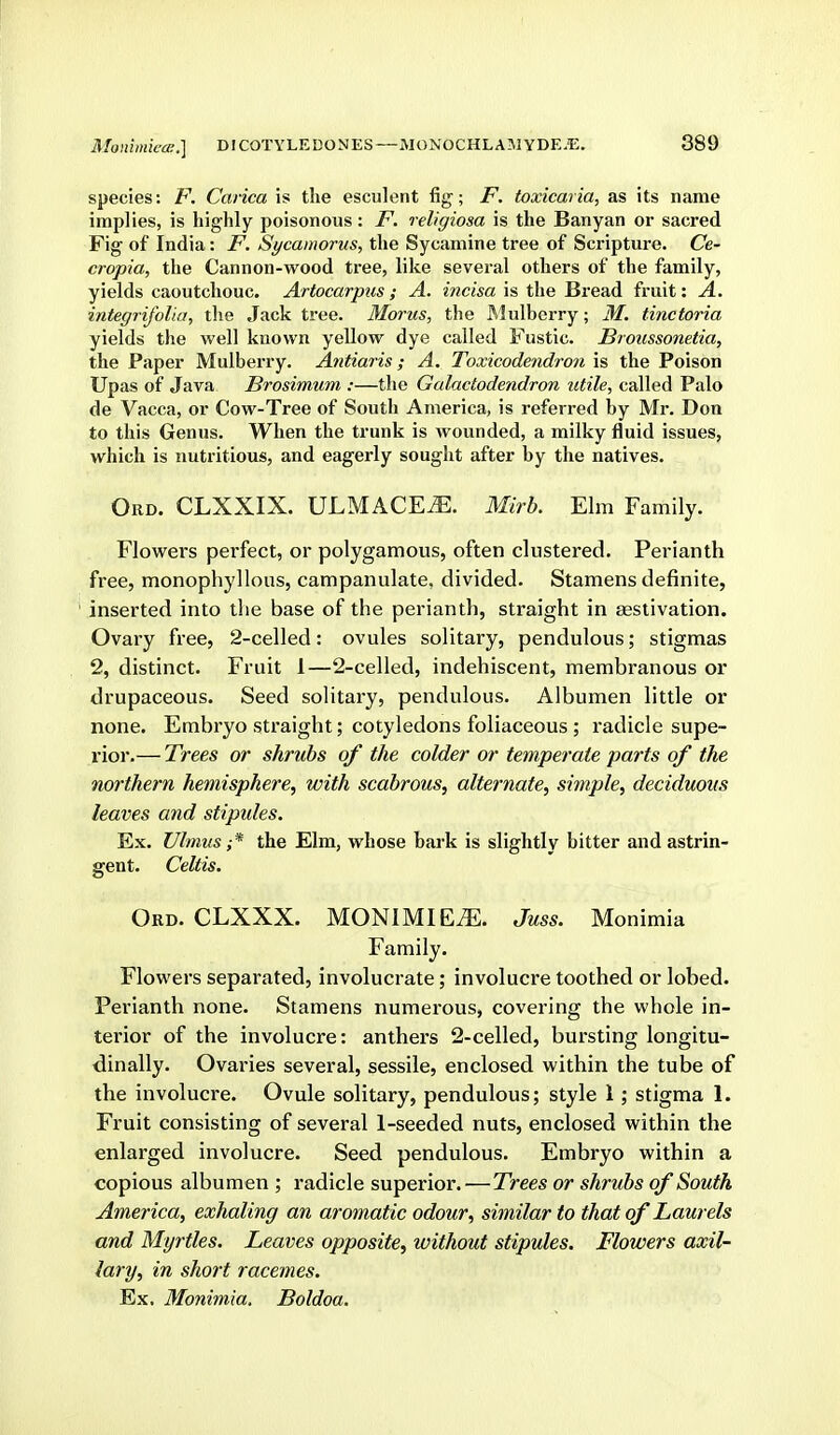 species: F. Carica is the esculent fig; F. toxicaria, as its name implies, is highly poisonous: F. religiosa is the Banyan or sacred Fig of India: F. Sycamorus, the Sycamine tree of Scripture. Ce- cropia, the Cannon-wood tree, like several others of the family, yields caoutchouc. Artocarpus ; A. incisa is the Bread fruit: A. integrifoUa, the Jack tree. Morus, the ftlulberry; M. tinctoria yields the well known yellow dye called Fustic. Broiissonetia, the Paper Mulberry. Antiaris; A. Toxicodendron is the Poison Upas of Java Brosimum :—the Galactodendron utile, called Palo de Vacca, or Cow-Tree of South America, is referred by Mr. Don to this Genus. When the trunk is wounded, a milky fluid issues, which is nutritious, and eagerly sought after by the natives. OiiD. CLXXIX. ULMACE^. Mirb. Elm Family. Flowers perfect, or polygamous, often clustered. Perianth free, monophyllous, campanulate, divided. Stamens definite, inserted into the base of the perianth, straight in aestivation. Ovary free, 2-celled: ovules solitary, pendulous; stigmas 2, distinct. Fruit 1—2-celled, indehiscent, membranous or drupaceous. Seed solitai-y, pendulous. Albumen little or none. Embryo straight; cotyledons foliaceous ; radicle supe- rior.— Trees or shrubs of the colder or temperate parts of the northern hemisphere,, with scabrous, alternate, simple, deciduous leaves and stipules. Ex. Ulmus ;* the Elm, whose bark is slightly bitter and astrin- gent. Celtis. Ord. CLXXX. MONIMIE^. Juss. Monimia Family. Flowers separated, involucrate; involucre toothed or lobed. Perianth none. Stamens numerous, covering the whole in- terior of the involucre: anthers 2-celled, bursting longitu- dinally. Ovaries several, sessile, enclosed within the tube of the involucre. Ovule solitary, pendulous; style 1; stigma 1. Fruit consisting of several 1-seeded nuts, enclosed within the enlarged involucre. Seed pendulous. Embryo within a copious albumen ; radicle superior. — Trees or shrubs of South America, exhaling an aromatic odour, similar to that of Laurels and Myrtles. Leaves opposite, without stipules. Flowers axil- lary, in short racemes. Ex, Monimia, Boldoa.