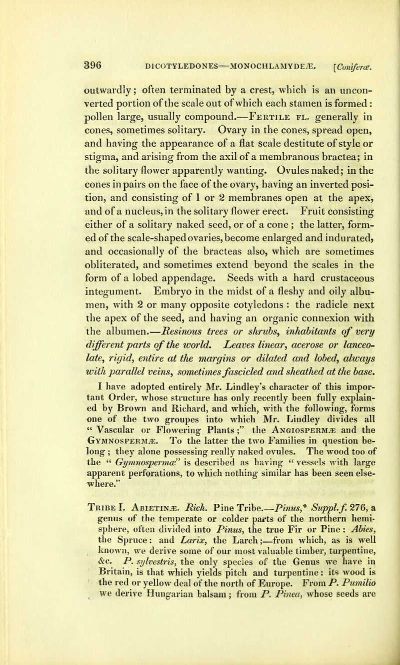 outwardly; often terminated by a crest, which is an uncon- verted portion of the scale out of which each stamen is formed: pollen large, usually compound.—Fertile fl. generally in cones, sometimes solitary. Ovary in the cones, spread open, and having the appearance of a flat scale destitute of style or stigma, and arising from the axil of a membranous bractea; in the solitary flower apparently wanting. Ovules naked; in the cones in pairs on the face of the ovary, having an inverted posi- tion, and consisting of 1 or 2 membranes open at the apex, and of a nucleus, in the solitary flower erect. Fruit consisting either of a solitary naked seed, or of a cone ; the latter, form- ed of the scale-shaped ovaries, become enlarged and indurated, and occasionally of the bracteas also, which are sometimes obliterated, and sometimes extend beyond the scales in the form of a lobed appendage. Seeds with a hard crustaceous integument. Embryo in the midst of a fleshy and oily albu- men, with 2 or many opposite cotyledons : the radicle next the apex of the seed, and having an organic connexion with the albumen.—Resinous trees or shrubs, inhabitants of very different parts of the ivorld. Leaves linear, acerose or lanceo- late, rigid, entire at the margins or dilated and lobed, always with parallel veins, sometimes fascicled and sheathed at the base. I have adopted entirely Mr. Lindley's chai-acter of this impor- tant Order, whose structure has only recently been fully explain- ed by Brown and Richard, and which, with the following, forms one of the two groupes into which Mr. Lindley divides all  Vascular or Flowering Plants ; the Angiosperm^ and the Gymnosperim^. To the latter the two Families in question be- long ; they alone possessing really naked ovules. The wood too of the  GymnospermcB is described as having  vessels with large apparent perforations, to which nothing similar has been seen else- where. Tribe I. Abietin^. Rich. Pine Tribe.—Pinus* SuppLf, 276, a genus of the temperate or colder parts of the northern hemi- sphere, often divided into Pinus, the true Fir or Pine: Abies, the Spruce: and Larix, the Larch;—from which, as is well known, we derive some of our most valuable timber, turpentine, &c. P. sylvestris, the only species of the Genus we have in Britain, is that which yields pitch and turpentine: its wood is ' the red or yellow deal of the north of Europe. From P. Pumilio we derive Hungarian balsam; from P. Pinea, whose seeds are