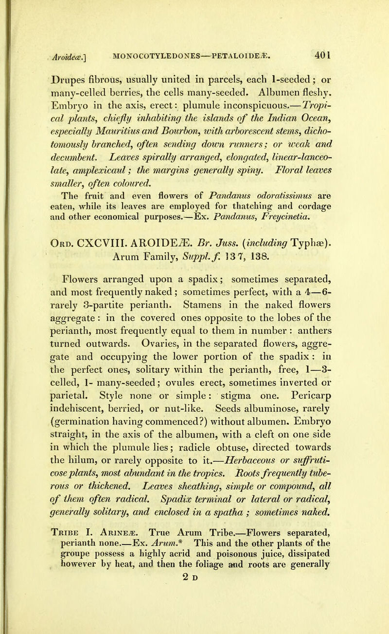 AroMea.] Drupes fibrous, usually united in parcels, each 1-seeded; or many-celled beri-ies, the cells many-seeded. Albumen fleshy. Embryo in the axis, erect: plumule inconspicuous.—Tropi- cal plants, chiefly inhabiting the islands of the Indian Ocean, especially Mauritius and Bourbon, with arborescent stems, dicho- tomously branched, often sending down runners; or weak and decumbent. Leaves spirally arranged, elongated, linear-lanceo- late, amplexicaid ; the margins generally spiny. Floral leaves smaller, often coloured. The fruit and even flowers of Pandanus odoratissinius are eaten, while its leaves are employed for thatching and cordage and other economical purposes.—Ex. pandanus, Freycinetia. Ord. CXCVIII. AROIDE^. Br. Juss. {including Ty^X^^). Arum Family, Suppl.f. 13 7, 138. Flowers arranged upon a spadix; sometimes separated, and most frequently naked ; sometimes perfect, with a 4—6- rarely 3-partite perianth. Stamens in the naked flowers aggregate : in the covered ones opposite to the lobes of the perianth, most frequently equal to them in number : anthers turned outwards. Ovaries, in the separated flowers, aggre- gate and occupying the lower portion of the spadix : in the perfect ones, solitary within the perianth, free, 1—3- celled, 1- many-seeded; ovules erect, sometimes inverted or pai'ietal. Style none or simple: stigma one. Pericarp indehiscent, berried, or nut-like. Seeds albuminose, rarely (germination having commenced?) without albumen. Embryo straight, in the axis of the albumen, with a cleft on one side in which the plumule lies; radicle obtuse, directed towards the hilum, or rarely opposite to it.—Herbaceous or suffruti- cose plants, most abundant in the tropics. Roots frequently tube- rous or thickened. Leaves sheathing, simple or compound, all of them often radical. Spadix terminal or lateral or radical, generally solitary, and enclosed in a spatha ; sometimes naked. Tribe I. Arine^. True Arum Tribe.—Flowers separated, perianth none.—Ex. Arum.* This and the other plants of the groupe possess a highly acrid and poisonous juice, dissipated however by heat, and then the foliage and roots are generally 2 D