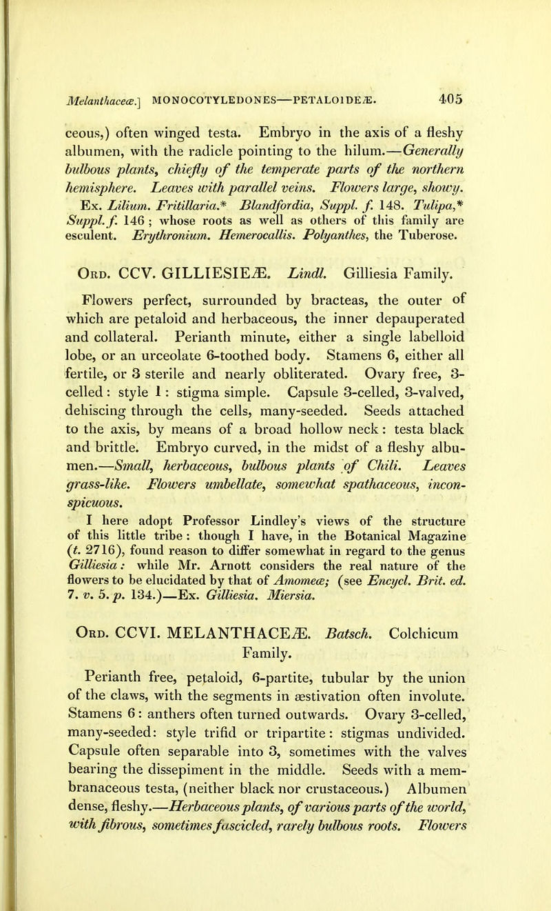 ceous,) often winged testa. Embryo in the axis of a fleshy albumen, with the radicle pointing to the hilum.—Generally bulbous plants^ chiefly of the temperate parts of the northern hemisphere. Leaves with parallel veins. Flowers large, showy. Ex. Lilium. Fritillaria.* Blandfordia, Suppl. f. 148. Tulipa,* Suppl. f. 146 ; whose roots as well as others of this family are esculent. Erythronium. Hemerocallis. Polyanthes, the Tuberose. Ord. CCV. GILLIESIE^. Lindl. Gilliesia Family. Flowers perfect, surrounded by bracteas, the outer of which are petaloid and herbaceous, the inner depauperated and collateral. Perianth minute, either a single labelloid lobe, or an urceolate 6-toothed body. Stamens 6, either all fertile, or 3 sterile and nearly obliterated. Ovary free, 3- celled : style 1: stigma simple. Capsule 3-celled, 3-valved, dehiscing through the cells, many-seeded. Seeds attached to the axis, by means of a broad hollow neck: testa black and brittle. Embryo curved, in the midst of a fleshy albu- men.—Small, herbaceous, bulbous plants of Chili. Leaves grass-like. Flowers umbellate, somewhat spathaceous, incon- spicuous. I here adopt Professor Lindley's views of the structure of this little tribe : though I have, in the Botanical Magazine (t. 2716), found reason to differ somewhat in regard to the genus Gilliesia: while Mr. Arnott considers the real nature of the flowers to be elucidated by that of Amomece; (see Encycl. Brit. ed. 7. V. 5. p. 134.)—Ex. Gilliesia. Miersia. Ord. CCVI. MELANTHACE^. Batsch. Colchicum Family. Perianth free, petaloid, 6-partite, tubular by the union of the claws, with the segments in aestivation often involute. Stamens 6: anthers often turned outwards. Ovary 3-celled, many-seeded: style trifid or tripartite: stigmas undivided. Capsule often separable into 3, sometimes with the valves bearing the dissepiment in the middle. Seeds with a mem- branaceous testa, (neither black nor crustaceous.) Albumen dense, fleshy.—Herbaceous plants, of various parts of the world, with fibrous, sometimes fascicled, rarely bulbous roots. Flowers