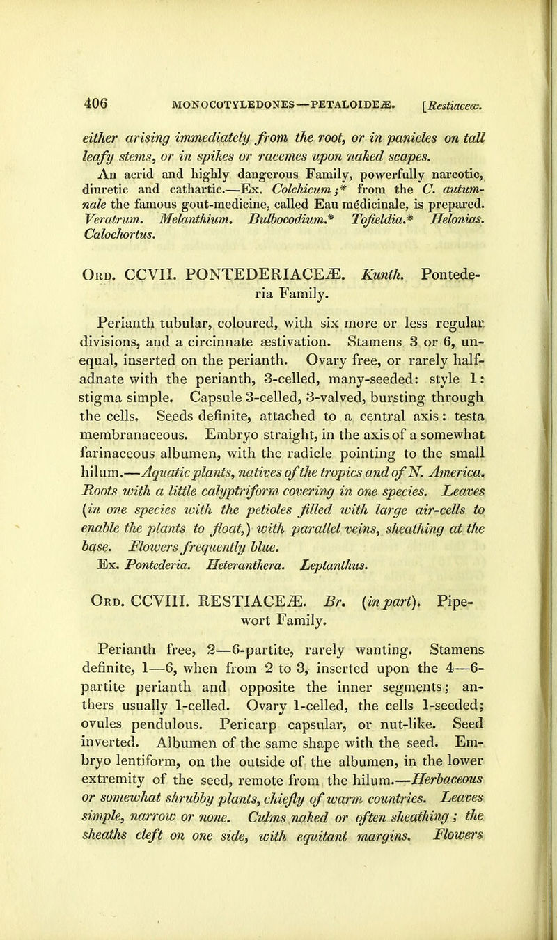 either arising immediately from the root, or in panicles on tall leafy stems, or in spikes or racemes upon naked scapes. An acrid and highly dangerous Family, powerfully narcotic, diuretic and cathartic.—Ex. Colchicum ;* from the C. autum- nale the famous gout-medicine, called Eau medicinale, is prepared. Veratrum. Melanthium. Bulbocodium.* Tqfieldia.* Helonias. Calochortus. Ord. CCVII. PONTEDERIACE^. Ku7ith. Pontede- ria Family. Perianth tubular, coloured, with six more or less regular divisions, and a circinnate aestivation. Stamens 3 or 6, un- equal, inserted on the perianth. Ovary free, or rarely half- adnate with the perianth, 3-celled, many-seeded: style 1: stigma simple. Capsule 3-celled, 3-valved, bursting through the cells. Seeds definite, attached to a central axis: testa membranaceous. Embryo straight, in the axis of a somewhat farinaceous albumen, with the radicle pointing to the small hilum.—Aquatic plants, natives of the tropics and of N. America. Roots ivith a little calyptriform covering in one species. Leaves (in one species with the petioles filled with large air-cells to enable the plants to float,) with parallel veins, sheathing at the base. Flowers frequently blue. Ex. Pontederia. Heteranthera. Leptantlms. Ord. CCVIII. RESTIACE^. Br. {inpart). Pipe- wort Family. Perianth free, 2—6-partite, rarely wanting. Stamens definite, 1—6, when from 2 to 3, inserted upon the 4—6- partite perianth and opposite the inner segments; an- thers usually 1-celled. Ovary 1-celled, the cells 1-seeded; ovules pendulous. Pericarp capsulai', or nut-like. Seed inverted. Albumen of the same shape with the seed. Em- bryo lentiform, on the outside of the albumen, in the lower extremity of the seed, remote from the hilum.—Herbaceous or somewhat shrubby plants, chiefly of warm countries. Leaves simple, narrow or none. Culms naked or often sheathing ; the sheaths cleft on one side, with equitant margins. Flowers