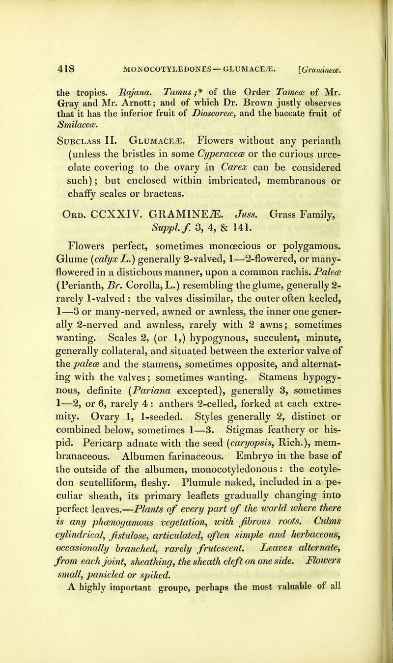 the tropics. Rajana. Tamus ;* of the Order Tamece of Mr, Gray and Mr. Arnott; and of which Dr. Brown justly observes that it has the inferior fruit of Dioscoreos, and the baccate fruit of SmilacecB. Subclass II. Glumace^. Flowers without any perianth (unless the bristles in some CyperacecB or the curious urce- olate covering to the ovary in Carex can be considered such); but enclosed within imbricated, membranous or chaffy scales or bracteas. Ord. CCXXIV. GRAMINE^. Juss. Grass Family, Suppl.f. 3, 4, & 141. Flowers perfect, sometimes monoecious or polygamous. Glume {calyx L.) generally 2-valved, 1—2-flowered, or many- flowered in a distichous manner, upon a common rachis. Palece (Perianth, Br. Corolla, L.) resembling the glume, generally 2- rarely 1-valved : the valves dissimilar, the outer often keeled, 1—3 or many-nerved, awned or awnless, the inner one gener- ally 2-nerved and awnless, rarely with 2 awns; sometimes wanting. Scales 2, (or 1,) hypogynous, succulent, minute, generally collateral, and situated between the exterior valve of the palece and the stamens, sometimes opposite, and alternat- ing with the valves; sometimes wanting. Stamens hypogy- nous, definite {Pariana excepted), generally 3, sometimes 1—2, or 6, rarely 4 : anthers 2-celled, forked at each extre- mity. Ovary 1, 1-seeded, Styles generally 2, distinct or combined below, sometimes 1—3. Stigmas feathery or his- pid. Pericarp adnate with the seed {caryopsis, Rich.), mem- branaceous. Albumen farinaceous. Embryo in the base of the outside of the albumen, monocotyledonous : the cotyle- don scutelliform, fleshy. Plumule naked, included in a pe- culiar sheath, its primary leaflets gradually changing into perfect leaves.—Plants of every part of the world where there is any phmnogamous vegetation^ with fibrous roots. Culms cylindrical, fistulose, articulated, often simple and herbaceous, occasionally branched, rarely frutescent. Leaves alternate, from each joint, sheathing, the sheath cleft on one side. Flowers small, panicled or spiked. A highly important groupe, perhaps the most valuable of all