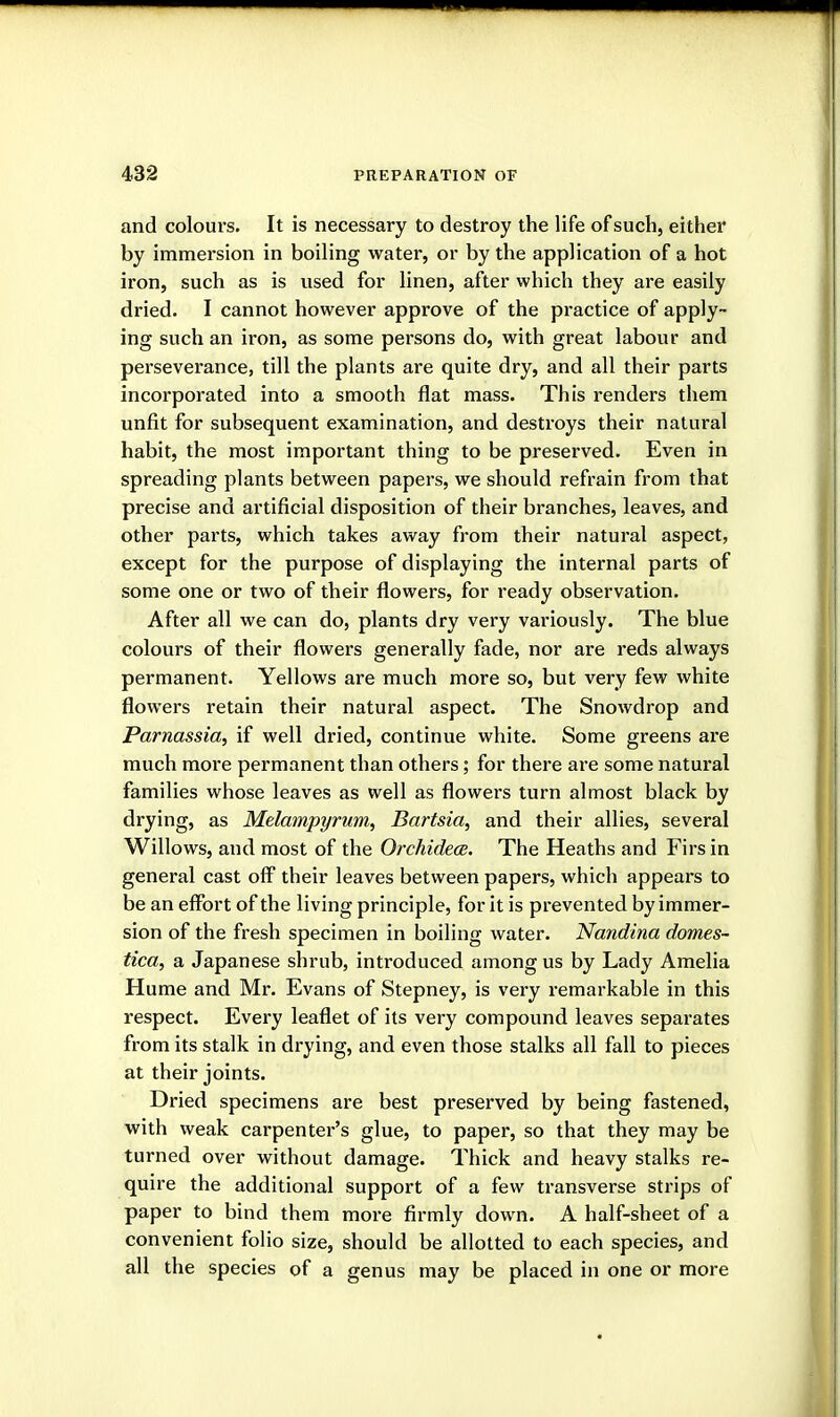 and colours. It is necessary to destroy the life of such, either by immersion in boiling water, or by the application of a hot iron, such as is used for linen, after which they are easily dried. I cannot however approve of the practice of apply- ing such an iron, as some persons do, with great labour and perseverance, till the plants are quite dry, and all their parts incorporated into a smooth flat mass. This renders them unfit for subsequent examination, and destroys their natural habit, the most important thing to be preserved. Even in spreading plants between papers, we should refrain from that precise and artificial disposition of their branches, leaves, and other parts, which takes away from their natural aspect, except for the purpose of displaying the internal parts of some one or two of their flowers, for ready observation. After all we can do, plants dry very variously. The blue colours of their flowers generally fade, nor are reds always permanent. Yellows are much more so, but very few white flowers retain their natural aspect. The Snowdrop and Parnassia, if well dried, continue white. Some greens are much more permanent than others; for there are some natural families whose leaves as well as flowers turn almost black by drying, as Melampyrum, Bartsia, and their allies, several Willows, and most of the Oi'chidece. The Heaths and Firs in general cast off their leaves between papers, which appears to be an effort of the living principle, for it is prevented by immer- sion of the fresh specimen in boiling water. Nandina domes- tica, a Japanese shrub, introduced among us by Lady Amelia Hume and Mr. Evans of Stepney, is very remarkable in this respect. Every leaflet of its very compound leaves separates from its stalk in drying, and even those stalks all fall to pieces at their joints. Dried specimens are best preserved by being fastened, with weak carpenter's glue, to paper, so that they may be turned over without damage. Thick and heavy stalks re- quire the additional support of a few transverse strips of paper to bind them more firmly down. A half-sheet of a convenient folio size, should be allotted to each species, and all the species of a genus may be placed in one or more