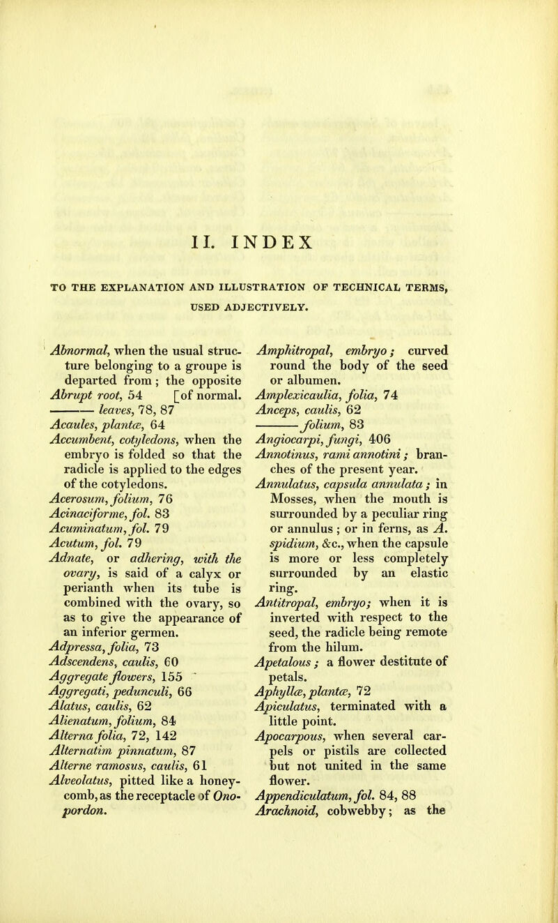 II. INDEX TO THE EXPLANATION AND ILLUSTRATION OP TECHNICAL TERMS, USED ADJECTIVELY. Abnormal, when the usual struc- ture belonging to a groupe is departed from; the opposite Abrupt root, 34 [of normal. leaves, 78, 87 Acaules, plantce, 64 Accumbent, cotyledons, when the embryo is folded so that the radicle is applied to the edges of the cotyledons, Acerosum, folium, 76 Adnaciforme, fol. 83 Acuminatum, fol. 79 Acutum, fol. 79 Adnate, or adhering, with the ovary, is said of a calyx or perianth when its tube is combined with the ovary, so as to give the appearance of an inferior germen. Adpressa, folia, 73 AdscendenSf caulis, 60 Aggregate flowers, 135  Aggregati, pedunculi, 66 Alatus, caulis, 62 Alienatum, folium, 84) Alierna folia, 72, 142 Alternatim pinnatum, 87 Alterne ramosus, caulis, 61 Alveolatus, pitted like a honey- comb, as the receptacle of Ono- pordon. Amphitropal, embryo; curved round the body of the seed or albumen. Amplexicaulia, folia, 74 Anceps, caulis, 62 folium, 83 Angiocarpi, fungi, 406 Annotinus, rami annotini ; bran- ches of the present year. Annulatus, capsula anmdata ; in Mosses, when the mouth is surrounded by a peculiar ring or annulus ; or in ferns, as A. spidium, &c., when the capsule is more or less completely surrounded by an elastic ring. Antitropal, embryo; when it is inverted with respect to the seed, the radicle being remote from the hilum. Apetalous ; a flower destitute of petals. AphyllcB, plantcB, 72 Apiculatus, terminated with a little point. Apocarpous, when several car- pels or pistils are collected but not united in the same flower. Appendiculatum, fol. 84, 88 Arachnoid, cobwebby; as the