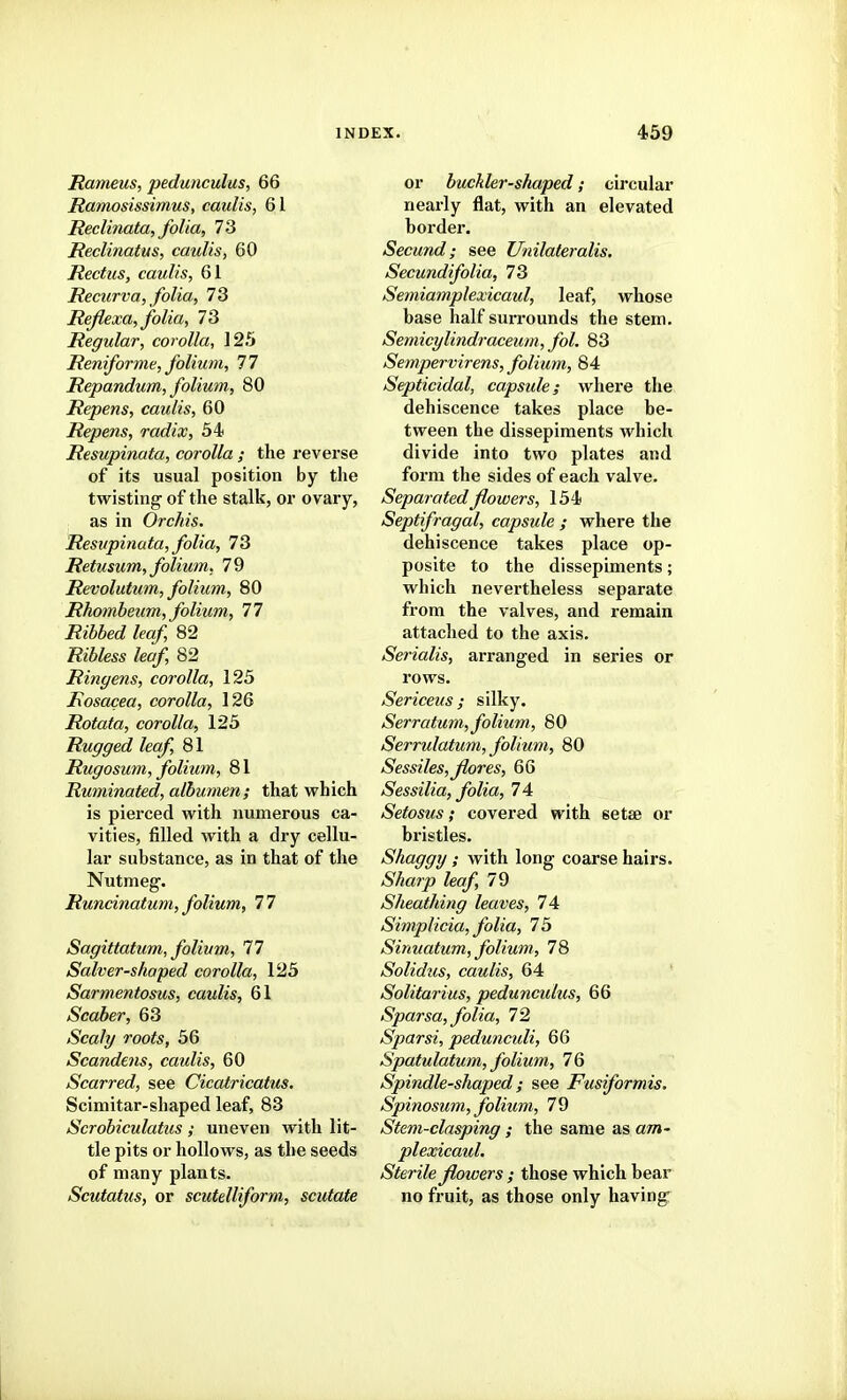 Rameus, pedunculus, 66 Ramosissimus, caulis, 61 Reclinata, folia, 73 Reclinatus, caulis, 60 Rectus, caulis, 61 Recurva, folia, 73 Reflexa, folia, 73 Regular, corolla, 125 Reniforme, folium, 77 Repandum, folium, 80 Repens, caulis, 60 Repens, radix, 54 Resupinata, corolla ; the reverse of its usual position by tlie twisting of the stalk, or ovary, as in Orchis. Resupinata, folia, 73 Retusum, folium, 79 Revolutum, folium, 80 Rhombeum, folium, 77 i2t66e<f /ra/ 82 Ribless leaf, 82 Ringens, corolla, 125 Rosacea, corolla, 126 Rotata, corolla, 125 Rugged leaf, 81 Rugosum, folium, 81 Ruminated, albumen; that which is pierced with numerous ca- vities, filled with a dry cellu- lar substance, as in that of the Nutmeg. Runcinatum, folium, 77 Sagittatum, folium, 77 Salver-shaped corolla, 125 Sarmentosus, caulis, 61 Scaber, 63 Scaly roots, 56 Scandens, caidis, 60 Scarred, see Cicatricatus. Scimitar-shaped leaf, 83 Scrobiculatus ; uneven with lit- tle pits or hollows, as the seeds of many plants. Scutatus, or scutelliform, scutate or buckler-shaped; circular nearly flat, with an elevated border. Secund; see Unilateralis, Secundifolia, 73 Semiamplexicaul, leaf, whose base half surrounds the stem. Semicylindraceum, fol. 83 Se7npervirens, folium, 84 Septicidal, capsule; where the dehiscence takes place be- tween the dissepiments which divide into two plates and form the sides of each valve. Separated flowers, 154 Septifragal, capsule ; where the dehiscence takes place op- posite to the dissepiments; which nevertheless separate from the valves, and remain attached to the axis. Serialis, arranged in series or rows. Sericeus ; silky. Serratum, folium, 80 Serrulatum, folium, 80 Sessiles,Jlores, 66 Sessilia, folia, 74 Setosus; covered with setse or bristles. Shaggy; with long coarse hairs. Sharp leaf, 79 Sheathing leaves, 74 Simplicia, folia, 75 Sinuatum, folium, 78 Solidus, caulis, 64 Solitarius, pedunctdus, 66 Sparsa, folia, 72 Spar si, pedunculi, 66 Spatulatum, folium, 76 Spindle-shaped; see Fusiformis, Spinosum, folium, 79 Stem-clasping ; the same as am- plexicaid. Sterile flowers ; those which bear no fruit, as those only having