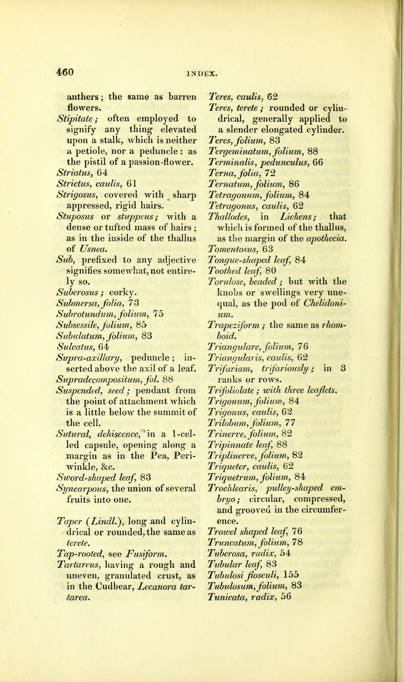 anthers; the same as barren flowers. Stipitate; often employed to signify any thing elevated upon a stalk, which is neither a petiole, nor a peduncle : as the pistil of a passion-flower. StriatuSy 64 Strictus, caulis, 61 Strigosus, covered with sharp appressed, rigid hairs. Stuposus or stuppeus; with a dense or tufted mass of hairs ; as in the inside of the thallus of Usnea. Sub, prefixed to any adjective signifies somewhat, not entire- ly so. Suberosus ; corky. Subtnersa, folia, 73 Suhrotundum, folium, 75 Subsessile, folium, 85 Subulatum, folium, 83 Sulcatus, 64 Supra-axillary, peduncle; in- serted above the axil of a leaf. Supradecompositum, fol. 88 Suspended, seed; pendant from the point of attachment which is a little below the summit of the cell, Sutural, dehiscence,^m a I-cel- led capsule, opening along a margin as in the Pea, Peri- winkle, &c. Sword-sliaped leaf, 83 Syncarpous, the union of several fruits into one. Taper (^Lindl.), long and cylin- drical or rounded, the same as terete. Tap-rooted, see JFusiform. Tarfareus, having a rough and uneven, granulated crust, as in the Cudbear, Lecanora tar- tarea. Teres, caulis, 62 Teres, terete ; rounded or cylin- drical, generally applied to a slender elongated cylinder. Teres, folium, 83 Tergeminatum, folium, 88 Terminalis, peduneulus, 66 Terna, folia, 72 Ternatum, folium, 86 Tetragonum, folium, 84 Tetragonus, caulis, 62 Thallodes, in Lichens; that which is formed of the thallus, as the margin of the apothecia. Tomentosus, 63 Tongue-shaped leaf, 84 Toothed leaf 80 Torulose, beaded; but with the knobs or swellings very une- qual, as the pod of Chelidoni- um. Trapeziform ; the same as rhom- boid. Triangulare, folium, 76 Triangularis, caulis, 62 Trifariam, trifariously; in 8 ranks or rows. Trifoliolate ; with three leaflets. Trtgonum, folium, 84 Trigonus, caulis, 62 Trilobum, folium, 77 Trinerve, folium, 82 Tripinnate leaf, 88 Tripli7ierve, folium, 82 Triqueter, caulis, 62 Triquetrum, folium, 84 Trochlearis, pulley-shaped em- bryo ; circular, compressed, and grooved in the circumfer- ence. Trowel shaped leaf, 76 Truncatum, folium, 78 Tuberosa, radix, 54 Tubular leaf, 83 Tubulosi flosculi, 155 Tubidosum, folium, 83 Tunicata, radix, 56