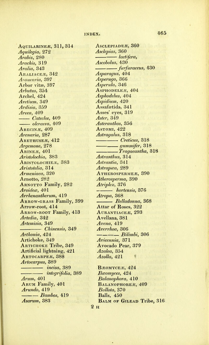 Aquilarine^, 31], 314 Aquilegia, 272 Arabis, 280 Arachis, 319 Aralia, 343 AraliacejE, 342 Aiaucaria, 397 Arbor vitse, 397 Arbutus, 334 Archel, 424 Arctium, 349 Ardisia, 359 Areca, 409 Catechu, 409 oleracea, 409 Akecin^, 409 ' Arenaria, 287 ArethusejE, 412 Argemone, 278 Arine^, 401 Aristolochia, 383 Aristolochie^, 383 Aristotelia, 314 Armeniaca, 320 Arnotto, 282 Arnotto Family, 282 Aroidece, 401 Arrhenantherum, 419 Arrow-grass Family, 399 Arrow-root, 414 Arrow-root Family, 413 Artedia, 342 Artemisia, 349 Chinensis, 349 Arthonia, 424 Artichoke, 349 Artichoke Tribe, 349 Artificial lightning, 421 Artocarpe^, 388 Artocarpus, 389 incisa, 389 integrifolia, 389 Arum, 401 Arum Family, 401 Arundo, 419 Bambos, 419 Asarum, 383 Asclepiade/e, 360 Asclepias, 360 lactifera, Ascobolus, 430 furfuraceus, 430 Asparagus, 404 Asperugo, 366 Asperula, 346 AsPHODELEiE, 404 Asphodelus, 404 Aspidium, 420 Assafsetida, 341 Asses' eyes, 319 ^sfer, 349 Asteranthos, 356 AsTOMi, 422 Astragalus, 318 Creticus, 318 gummifer, 318 Tragacantha, 318 Astranthus, 314 Astrantia, 341 Astrapaea, 289 Atherospermeje, 390 Atherosperma, 390 Atriplex, 376 hortensis, 376 Atropa, 368 Belladonna, 368 Attar of Roses, 322 AURANTIACE^, 293 Avellana, 381 ^?;e/ia, 419 Averrhoa, 306 Bilimbi, 306 Avicennia, 371 Avocado Pear, 379 Azalea, 354 ^zo^/a, 421 ^ B^omycejE, 424 Bceomyces, 424 Balanophora, 410 BALANOPHOREiE, 409 Ballota, 370 Balls, 450 Balm of Gilead Tribe, 316 2 H