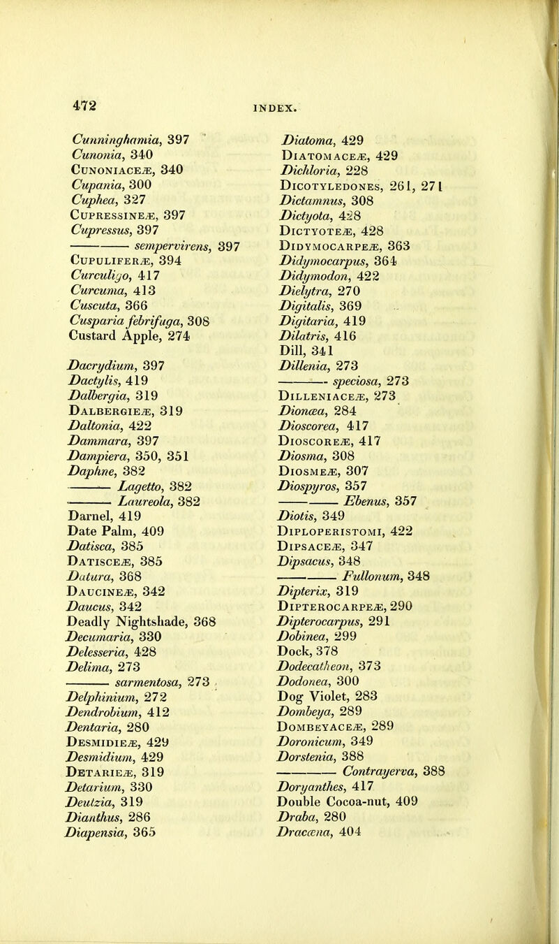 Cunninghamia, 397 Cunonia, 340 CunoniacejE, 340 Cupania, 300 Cuphea, 327 CUPRESSINE^, 397 Cupressus, 397 sempervirens, 397 CuPULIFERvE, 394 Curculiyo, 417 Curcuma, 413 Cuscuta, 366 Cusparia febrifuga, 308 Custard Apple, 274 Dacrydium, 397 Dactylis, 419 Dalbergia, 319 Dalbergie^, 319 Daltonia, 422 Dammara, 397 Dampiera, 350, 331 Daphne, 382 Lagetto, 382 • Laureola, 382 Darnel, 419 Date Palm, 409 Datisca, 385 Datisce^e, 385 Datura, 368 Daucine^, 342 Daucus, 342 Deadly Nightshade, 368 Decumaria, 330 Delesseria, 428 Delima, 273 sarmentosa, 273 • Delphinium, 272 Dendrobium, 412 Dentaria, 280 Desmidie^, 429 Desmidium, 429 Detarie;e, 319 Detarium, 330 Deulzia, 319 Dianthus, 286 Diapensia, 365 Diatoma, 429 DiatomacejE, 429 Dichloria, 228 Dicotyledones, 261, 271 Dictamnus, 308 Dictyola, 4^8 Dictyote^, 428 DidymocarpejE, 363 Didymocarpus, 364 Didymodon, 422 Dielytra, 270 Digitalis, 369 Digitaria, 419 Dilatris, 416 Dill, 341 Dillenia, 273 speciosa, 273 DiLLENIACEiE, 273 Dioncea, 284 Dioscorea, 417 DioscoRE^, 417 Diosma, 308 DiosME^, 307 Diospyros, 357 Ebenus, 357 Z)io<w, 349 DiPLOPERISTOMI, 422 Dipsace^, 347 Dipsacus, 348 Fullonum, 348 Dipterix, 319 DipterocarpejE, 290 Dipterocarpus, 291 Dobinea, 299 Dock, 378 Dodecatheoii, 373 Dodonea, 300 Dog Violet, 283 Dombeya, 289 Dombeyace^, 289 Doronicum, 349 Dorstenia, 388 Contrayerva, 388 Doryanthes, 417 Double Cocoa-nut, 409 Drafea, 280 DraccEiia, 404