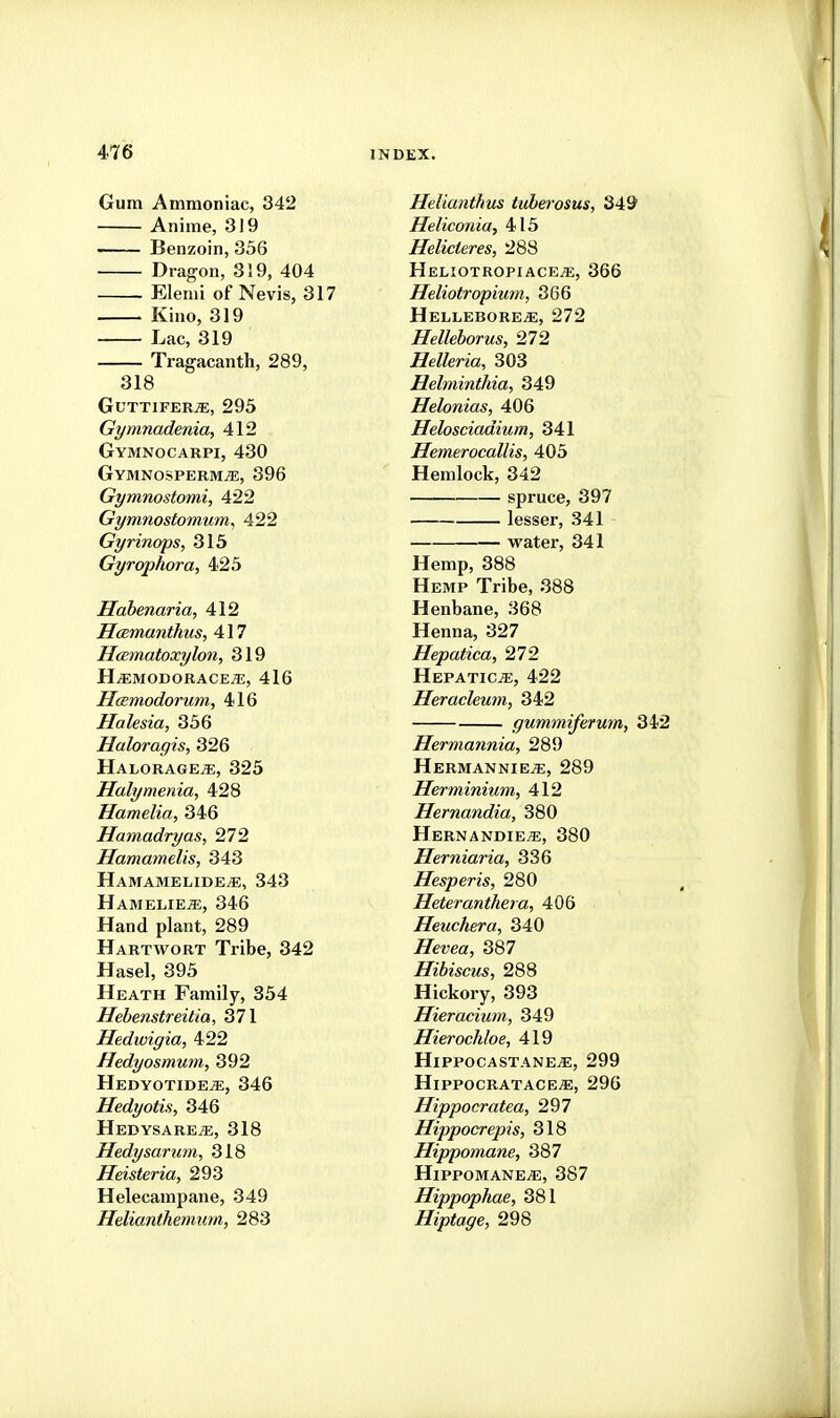 Gum Ammoniac, 342 Anime, 319 — Benzoin, 336 Dragon, 319, 404 Elenii of Nevis, 317 Kino, 319 Lac, 319 Tragacanth, 289, 318 GuttiferjE, 295 Gymnadenia, 412 Gymnocarpi, 430 Gymnosperm^, 396 Gymnostomi, 422 Gymnostomum, 422 Gyrinops, 315 Gyrophora, 425 Hahenaria, 412 HcBrnanthus, 417 Hcematoxylon, 319 H^MODORACE^, 416 Hcemodorum, 416 Halesia, 336 Haloragis, 326 Halorage^, 325 Halymenia, 428 Hamelia, 346 Hamadryas, 272 Hamamelis, 343 Hamamelide^, 343 HameliejE, 346 Hand plant, 289 Hartwort Tribe, 342 Hasel, 395 Heath Family, 354 Hebenstreitia, 371 Hedwigia, 422 Hedyosmum, 392 HEDYOTIDEiE, 346 Hedyotis, 346 Hedysare^, 318 Hedysarum, 318 Heisteria, 293 Helecampane, 349 Helianthemiim, 283 Helianthus tuherosus, 349 Heliconia, 415 Helicteres, 288 Heliotropiace^, 366 Heliotropium, 366 HelleborejE, 272 Helleborus, 272 Helleria, 303 Hebninthia, 349 Helonias, 406 Helosciadium, 341 Hemerocallis, 405 Hemlock, 342 spruce, 397 lesser, 341 watei, 341 Hemp, 388 Hemp Tribe, 388 Henbane, 368 Henna, 327 Hepatica, 272 HEPATICiE, 422 Heracleum, 342 gummiferum, 342 Hermannia, 289 HermanniEj?:, 289 Herminium, 412 Hernandia, 380 Hernandie^, 380 Herniaria, 336 Hesperis, 280 Heteranthera, 406 Heuchera, 340 Zre?;ea, 387 Hibiscus, 288 Hickory, 393 Hieracium, 349 Hierochloe, 419 HiPPOCASTANEiE, 299 Hippocratace^, 296 Hippocratea, 297 Hippocrepis, 318 Hippomane, 387 HlPPOMANE^, 387 Hippophae, 381 Hiptage, 298