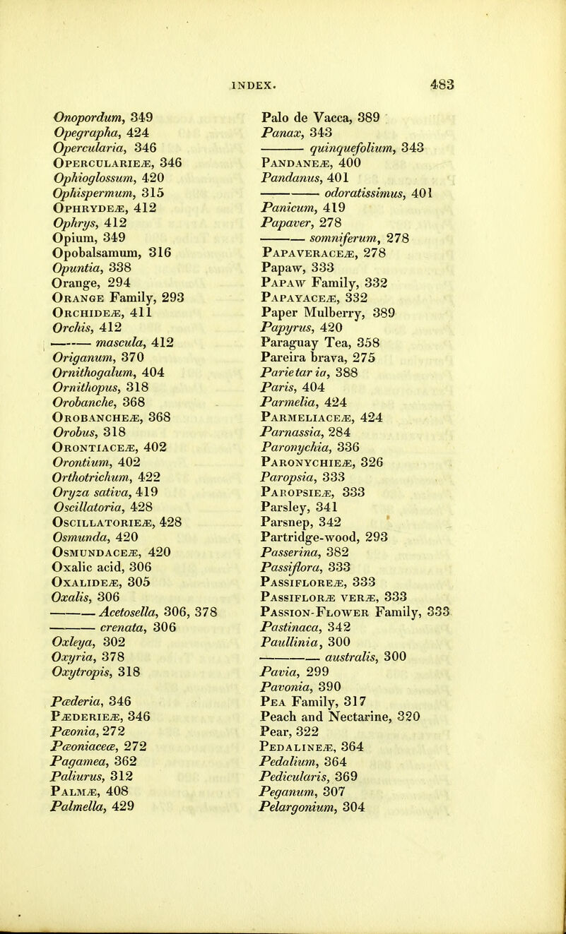 Onopordum, 349 Opegrapha, 424 Opercularia, 346 Opercdlarie^, 346 Ophioglossum, 420 OpMspermum, 315 Ophryde^, 412 Ophrys, 412 Opium, 349 Opobalsamum, 316 Opuntia, 338 Orange, 294 Orange Family, 293 ORCHIDEiE, 411 Orchis, 412 ~ mascula, 412 Origanum, 370 Ornithogalum, 404 Ornithopus, 318 Orobanche, 368 OrobanchejE, 368 OroiMS, 318 Orontiacejs;, 402 Orontium, 402 Orthotrichum, 422 Oryza saliva, 419 Oscillatoria, 428 OSCILLATORIE^, 428 Osmunda, 420 OsMUNDACEiE, 420 Oxalic acid, 306 OxALIDEiE, 305 Oxalis, 306 Acetosella, 306, 378 crenata, 306 0^%a, 302 Oxyria, 378 Oxytropis, 318 Pcederia, 346 P^derie^, 346 Pceonia, 272 PcBoniacecB, 272 Pagamea, 362 Paliurus, 312 PALMiE, 408 Palmella, 429 Palo de Vacca, 389 Panax, 343 quinquefolium, 343 Pandane^, 400 Pandanus, 401 odoratissimus, 401 Panicum, 419 Papaver, 278 somniferum, 278 Papaverace^, 278 Papaw, 333 Papaw Family, 332 PAPAYACEiE, 332 Paper Mulberry, 389 Papyrus, 420 Paraguay Tea, 358 Pareira brava, 273 Parietar ia, 388 Paris, 404 Parmelia, 424 Parmeliace^, 424 Parnassia, 284 Paronychia, 336 ParonychiEjE, 326 Paropsia, 333 Paropsie^, 333 Parsley, 341 Parsnep, 342 Partridge-wood, 293 Passerina, 382 Passijlora, 333 Passiflore^, 333 PASSIFLORiE VER^, 333 Passion-Flower Family, 333 Pastinaca, 342 Paullinia, 300 australis, 300 PatJza, 299 Pavonia, 390 Pea Family, 317 Peach and Nectarine, 320 Pear, 322 Pedaline^, 364 Pedalium, 364 Pedicularis, 369 Peganum, 307 Pelargonium, 304