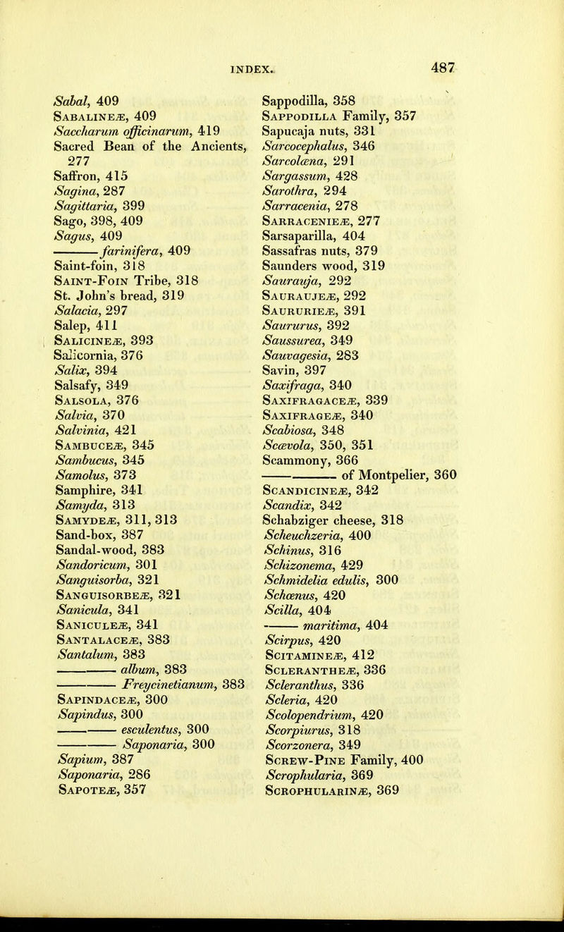 Sdbal, 409 SABALINEiE, 409 Saccharum officinarum, 419 Sacred Bean of the Ancients, 277 SalFron, 415 Sagina, 287 Sagittaria, 399 Sago, 398, 409 Sagus, 409 farinifera, 409 Saint-foin, 318 Saint-Foin Tribe, 318 St. John's bread, 319 Salacia, 297 Salep, 411 SalicinejE, 393 Salicornia, 376 Salix, 394 Salsafy, 349 Salsola, 376 Salvia, 370 Salvinia, 421 SambucejE, 345 Sambucus, 345 Samolus, 373 Samphire, 341 Samyda, 313 Samyde^, 311, 313 Sand-box, 387 Sandal-wood, 383 Sandoricum, 301 Sanguisorba, 321 Sanguisorbe/e, 321 Sanicula, 341 Saniculeje, 341 Santalace^, 383 Santalum, 383 album, 383 Freycinetianum, 383 Sapindace^, 300 Sapindus, 300 esculentus, 300 Saponaria, 300 Sapium, 387 Saponaria, 286 Sapote^e, 357 Sappodilla, 358 Sappodilla Family, 357 Sapucaja nuts, 331 Sarcocephalus, 346 Sarcolcena, 291 Sargassum, 428 Sarothra, 294 Sarracenia^ 278 Sarracenie^, 277 Sarsaparilla, 404 Sassafras nuts, 379 Saunders wood, 319 Saurauja, 292 Saurauje^, 292 Saururie^e, 391 Saururus, 392 Saussurea, 349 Sauvagesia, 283 Savin, 397 Saxifraga, 340 SaxipragacejE, 339 saxifrage.e, 340 Scabiosa, 348 Scavola, 350, 351 Scammony, 366 of Montpelier, 360 SCANDICINEvE, 342 Scandix, 342 Schabziger cheese, 318 Schemhzeria, 400 Schinus, 316 Schizonema, 429 Schmidelia edulis, 300 Schcenus, 420 Scilla, 404 maritima, 404 Scirpus, 420 scitamine^, 412 ScleranthejE, 336 Scleranthus, 336 Scleria, 420 Scolopendrium, 420 Scorpiurus, 318 Scorzonera, 349 Screw-Pine Family, 400 Scrophularia, 369 ScROPHULARINiE, 369