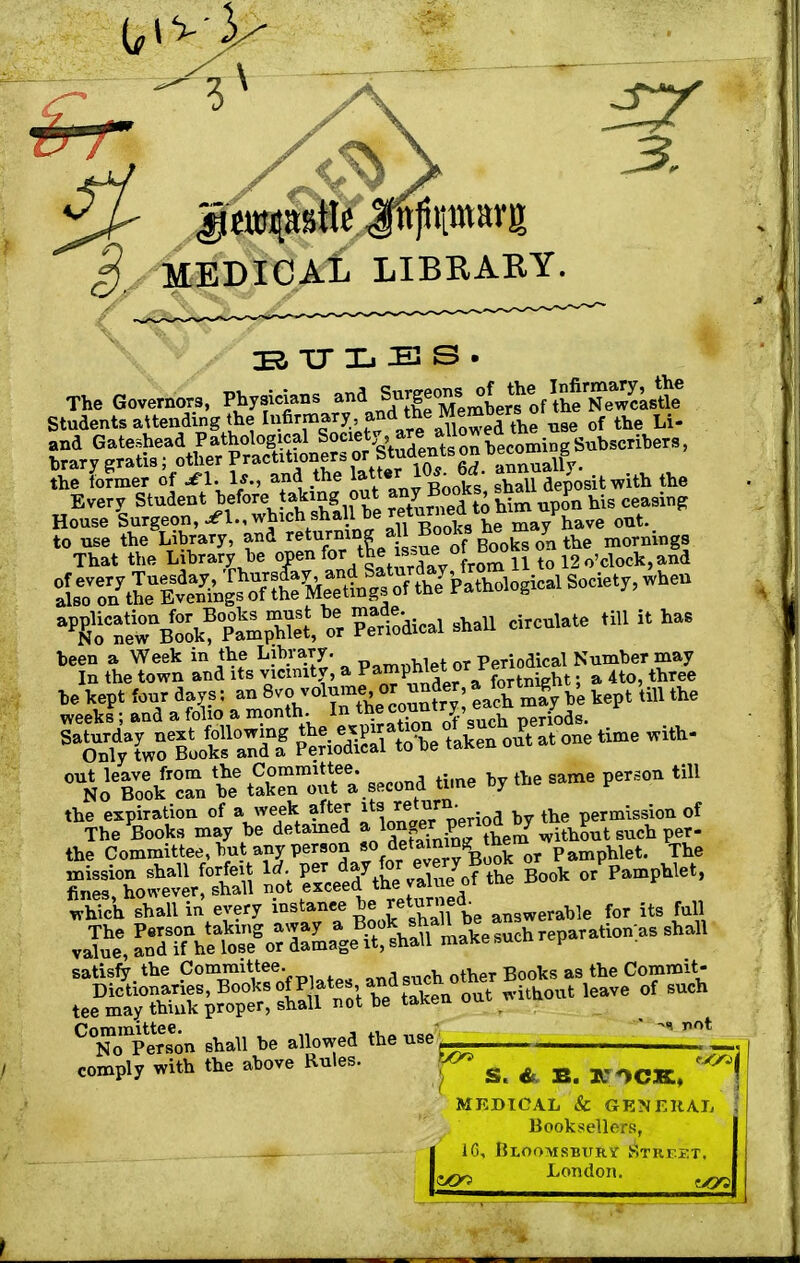 j. MEDICAL LIBRARY. 3, BULBS The Governors, Physics ^^Sj^^SiX Students attending the Infirmary, f**™ %e™°A™he use of the Li- and Gateshead Pathological ^'y^^^JS^i^Subwaiteni, brary gratis; other Practitioners or Students on Decern g fhe fofmer of * 1. U., and the 10*. 6d annnaUj^ Every Student before taking out him upon his ceasing House Surgeon, which sha^ return^ont. o^Book^X or SSii-1 » * >~ been a Week in the library. p.mt,Met or Perioaieal Number may In the town and its vicinity, a Yampliie'or rf t ^ht. a 4t0, three OUNoeBookrca» 'i? SeTou?*. second time by the same person till the expiration of a week after itsj ™J™°-rf a b ,he permission of which shall in every instance be £e™reab answerable for its full The Person taking away a ^hsJ\al^^ch?eparation as shall value, and if he lose or damage it, shall maKe >,ucn v satisfy the Committee. h Books as the Commit- ^^^^^^^^^ kaVe °f SUCh ^on shall be allowed the use ^ comply with the above Rules. S. 6. B. JC ^CK, MEDICAL & GENERAL Booksellers, 16, Bloomsbury Street. ^ London. ^ t