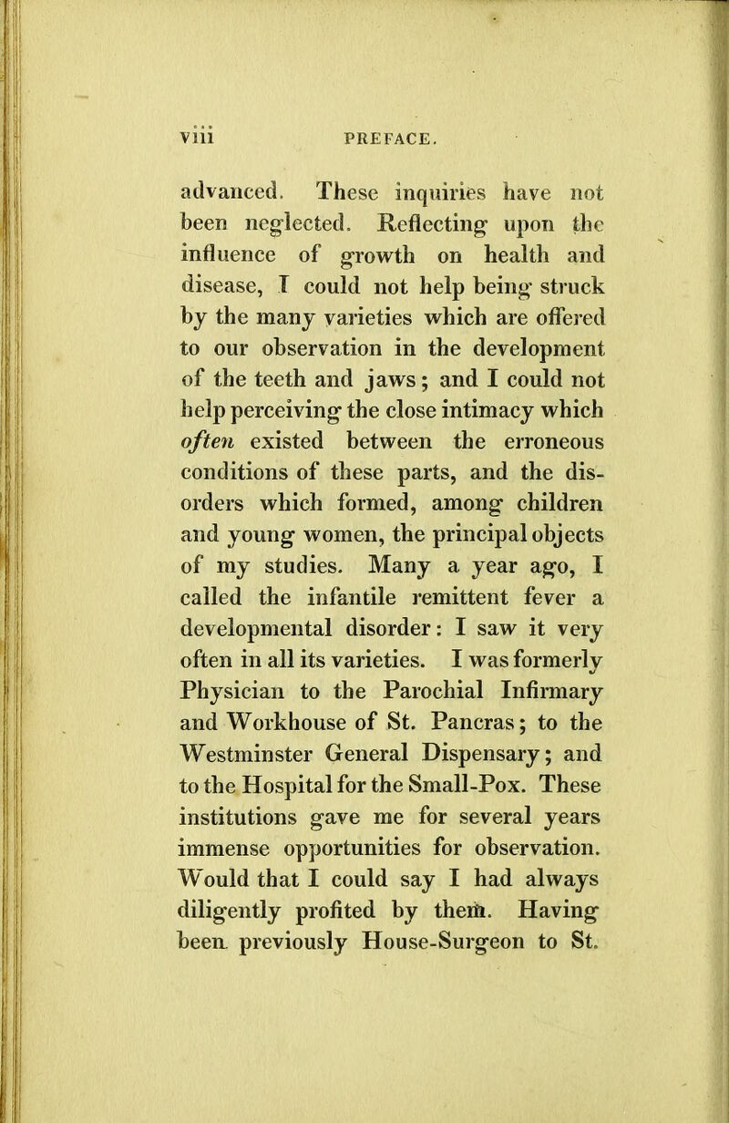 advanced. These inquiries have not been neglected. Reflecting1 upon the influence of growth on health and disease, I could not help being struck by the many varieties which are offered to our observation in the development of the teeth and jaws; and I could not help perceiving the close intimacy which often existed between the erroneous conditions of these parts, and the dis- orders which formed, among children and young women, the principal objects of my studies. Many a year ago, I called the infantile remittent fever a developmental disorder: I saw it very often in all its varieties. I was formerly Physician to the Parochial Infirmary and Workhouse of St. Pancras; to the Westminster General Dispensary; and to the Hospital for the Small-Pox. These institutions gave me for several years immense opportunities for observation. Would that I could say I had always diligently profited by them. Having been, previously House-Surgeon to St.