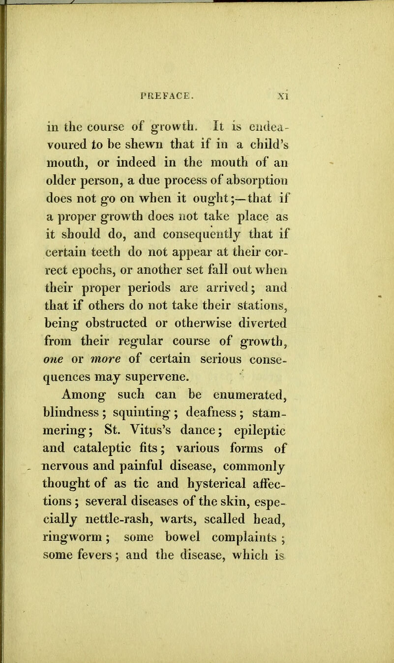 in the course of growth. It is endea- voured to be shewn that if in a child's mouth, or indeed in the mouth of an older person, a due process of absorption does not go on when it ought;—that if a proper growth does not take place as it should do, and consequently that if certain teeth do not appear at their cor- rect epochs, or another set fall out when their proper periods are arrived; and that if others do not take their stations, being obstructed or otherwise diverted from their regular course of growth, one or more of certain serious conse- quences may supervene. Among such can be enumerated, blindness ; squinting'; deafness; stam- mering; St. Vitus's dance; epileptic and cataleptic fits; various forms of nervous and painful disease, commonly thought of as tic and hysterical affec- tions ; several diseases of the skin, espe- cially nettle-rash, warts, scalled head, ringworm; some bowel complaints ; some fevers; and the disease, which is