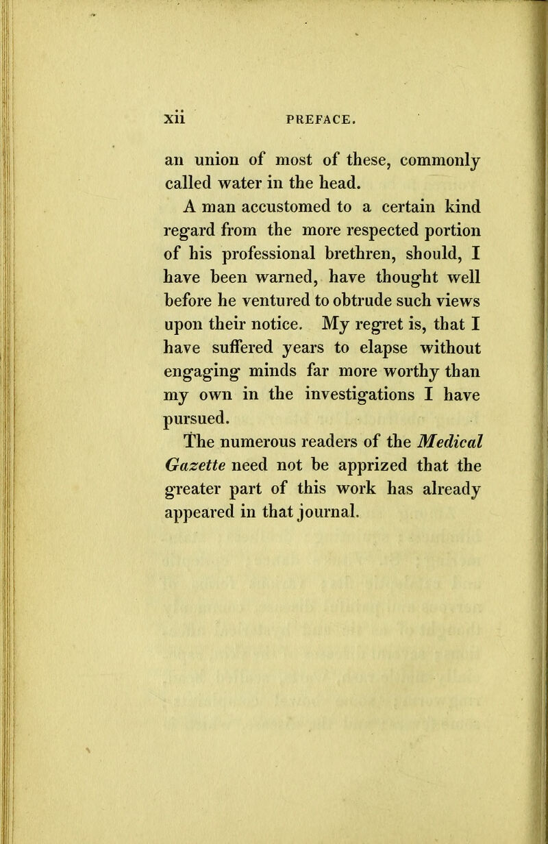 an union of most of these, commonly called water in the head. A man accustomed to a certain kind regard from the more respected portion of his professional brethren, should, I have been warned, have thought well before he ventured to obtrude such views upon their notice. My regret is, that I have suffered years to elapse without engaging minds far more worthy than my own in the investigations I have pursued. The numerous readers of the Medical Gazette need not be apprized that the greater part of this work has already appeared in that journal.