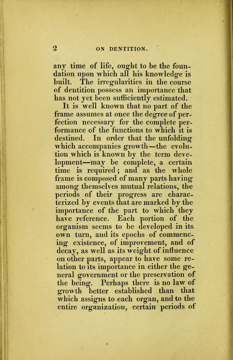 any time of life, ought to be the foun- dation upon which all his knowledge is built. The irregularities in the course of dentition possess an importance that has not jet been sufficiently estimated. It is well known that no part of the frame assumes at once the degree of per- fection necessary for the complete per- formance of the functions to which it is destined. In order that the unfolding which accompanies growth—the evolu- tion which is known by the term deve- lopment—may be complete, a certain time is required; and as the whole frame is composed of many parts having among themselves mutual relations, the periods of their prog'ress are charac- terized by events that are marked by the importance of the part to which they have reference. Each portion of the organism seems to be developed in its own turn, and its epochs of commenc- ing existence, of improvement, and of decay, as well as its weight of influence on other parts, appear to have some re- lation to its importance in either the ge- neral government or the preservation of the being. Perhaps there is no law of growth better established than that which assigns to each organ, and to the entire organization, certain periods of