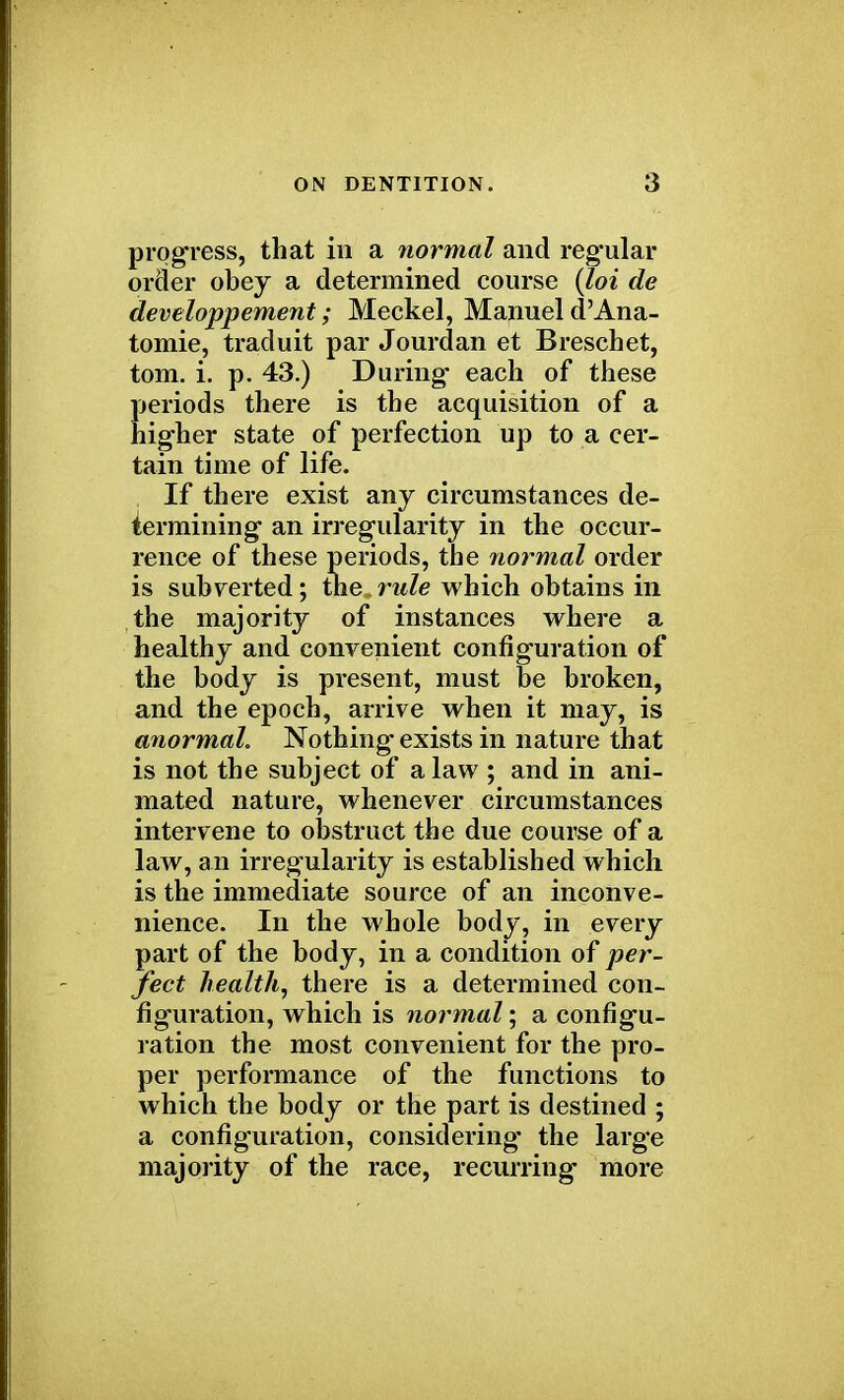 progress, that in a normal and regular order obey a determined course (loi de developpement; Meckel, Manuel d'Ana- tomie, traduit par Jourdan et Breschet, torn. i. p. 43.) During- each of these periods there is the acquisition of a higher state of perfection up to a cer- tain time of life. If there exist any circumstances de- termining an irregularity in the occur- rence of these periods, the normal order is subverted; the.rule which obtains in the majority of instances where a healthy and convenient configuration of the body is present, must be broken, and the epoch, arrive when it may, is anormah Nothing exists in nature that is not the subject of a law ; and in ani- mated nature, whenever circumstances intervene to obstruct the due course of a law, an irregularity is established which is the immediate source of an inconve- nience. In the whole body, in every part of the body, in a condition of per- fect health, there is a determined con- figuration, which is normal; a configu- ration the most convenient for the pro- per performance of the functions to which the body or the part is destined ; a configuration, considering the large majority of the race, recurring more