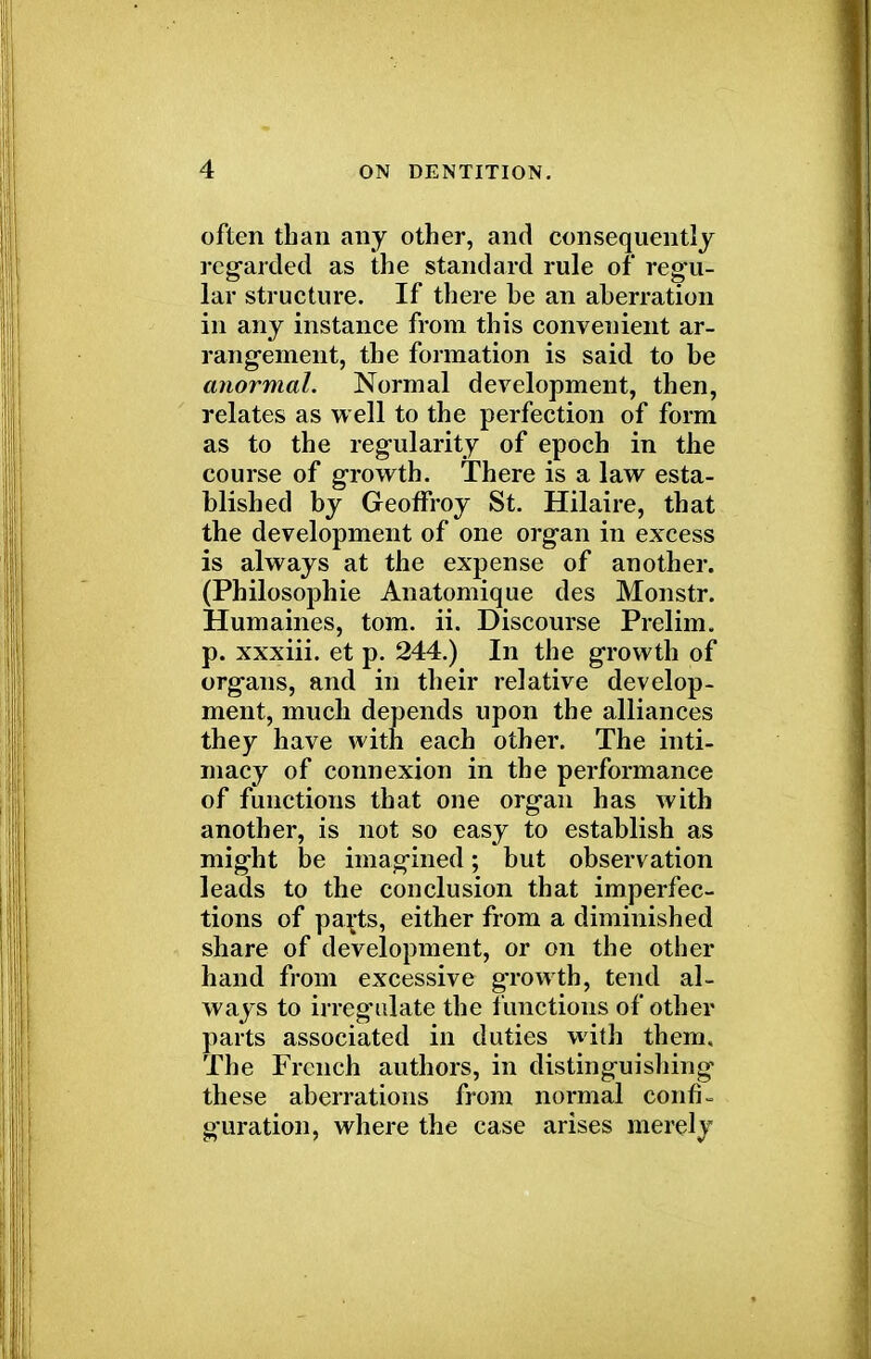 often than any other, and consequently regarded as the standard rule of regu- lar structure. If there be an aberration in any instance from this convenient ar- rangement, the formation is said to be anormal. Normal development, then, relates as well to the perfection of form as to the regularity of epoch in the course of growth. There is a law esta- blished by Geoffroy St. Hilaire, that the development of one organ in excess is always at the expense of another. (Philosophic Anatomique des Monstr. Humaines, torn. ii. Discourse Prelim, p. xxxiii. et p. 244.) In the growth of organs, and in their relative develop- ment, much depends upon the alliances they have with each other. The inti- macy of connexion in the performance of functions that one organ has with another, is not so easy to establish as might be imagined; but observation leads to the conclusion that imperfec- tions of parts, either from a diminished share of development, or on the other hand from excessive growth, tend al- ways to irregulate the functions of other parts associated in duties with them. The French authors, in distinguishing these aberrations from normal confi- guration, where the case arises merely