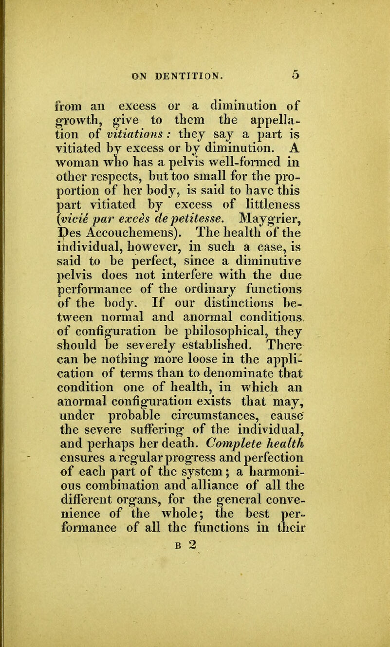 from an excess or a diminution of growth, give to them the appella- tion of vitiations : they say a part is vitiated by excess or by diminution. A woman who has a pelvis well-formed in other respects, but too small for the pro- portion of her body, is said to have this part vitiated by excess of littleness (vicie par exces de petitesse. Maygrier, Des Accouchemens). The health of the individual, however, in such a case, is said to be perfect, since a diminutive pelvis does not interfere with the due performance of the ordinary functions of the body. If our distinctions be- tween normal and anormal conditions of configuration be philosophical, they should be severely established. There can be nothing more loose in the appli- cation of terms than to denominate that condition one of health, in which an anormal configuration exists that may, under probable circumstances, cause the severe suffering of the individual, and perhaps her death. Complete health ensures a regular progress and perfection of each part of the system; a harmoni- ous combination and alliance of all the different organs, for the general conve- nience of the whole; the best per- formance of all the functions in their b 2