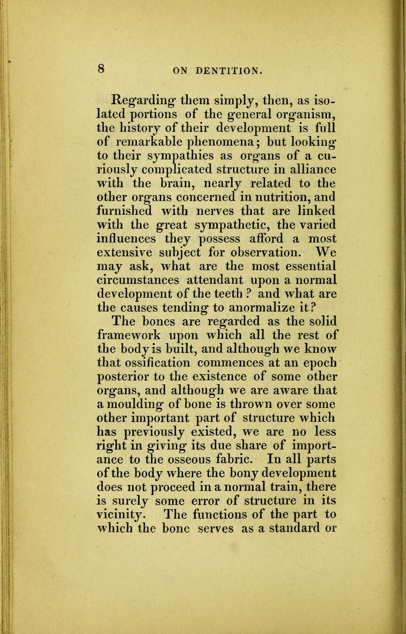 s Regarding them simply, then, as iso- lated portions of the general organism, the history of their development is full of remarkable phenomena; but looking to their sympathies as organs of a cu- riously complicated structure in alliance with the brain, nearly related to the other organs concerned in nutrition, and furnished with nerves that are linked with the great sympathetic, the varied influences they possess afford a most extensive subject for observation. We may ask, what are the most essential circumstances attendant upon a normal development of the teeth ? and what are the causes tending to anormalize it ? The bones are regarded as the solid framework upon which all the rest of the body is built, and although we know that ossification commences at an epoch posterior to the existence of some other organs, and although we are aware that a moulding of bone is thrown over some other important part of structure which has previously existed, we are no less right in giving its due share of import- ance to the osseous fabric. In all parts of the body where the bony development does not proceed in a normal train, there is surely some error of structure in its vicinity. The functions of the part to which the bone serves as a standard or