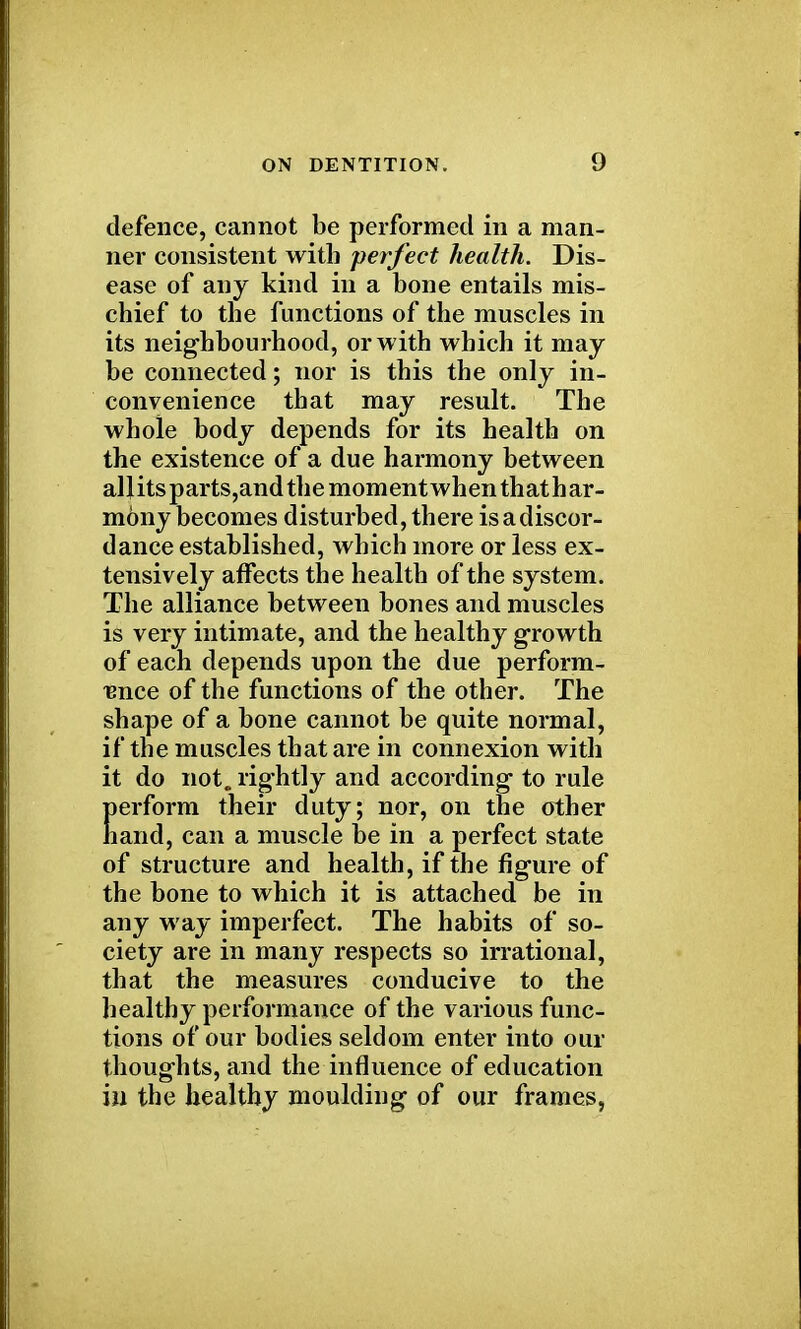 defence, cannot be performed in a man- ner consistent with perfect health. Dis- ease of any kind in a bone entails mis- chief to the functions of the muscles in its neighbourhood, or with which it may be connected; nor is this the only in- convenience that may result. The whole body depends for its health on the existence of a due harmony between allits parts,and the moment when that h ar- mony becomes disturbed, there is a discor- dance established, which more or less ex- tensively affects the health of the system. The alliance between bones and muscles is very intimate, and the healthy growth of each depends upon the due perform- ance of the functions of the other. The shape of a bone cannot be quite normal, if the muscles that are in connexion with it do not. rightly and according to rule Eerform their duty; nor, on the other and, can a muscle be in a perfect state of structure and health, if the figure of the bone to which it is attached be in any way imperfect. The habits of so- ciety are in many respects so irrational, that the measures conducive to the healthy performance of the various func- tions of our bodies seldom enter into our thoughts, and the influence of education in the healthy moulding of our frames,