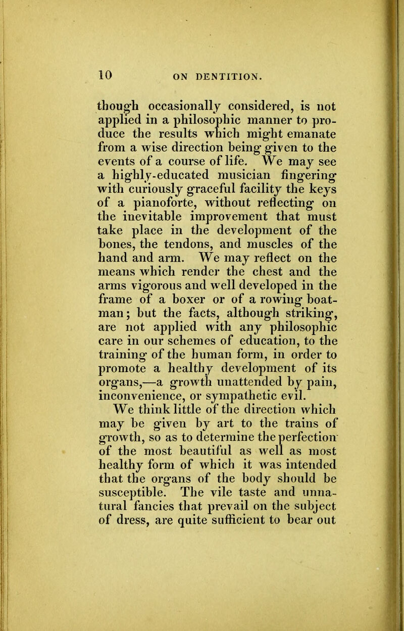 though occasionally considered, is not applied in a philosophic manner to pro- duce the results which might emanate from a wise direction being given to the events of a course of life. We may see a highly-educated musician fingering with curiously graceful facility the keys of a pianoforte, without reflecting on the inevitable improvement that must take place in the development of the bones, the tendons, and muscles of the hand and arm. We may reflect on the means which render the chest and the arms vigorous and well developed in the frame of a boxer or of a rowing boat- man; but the facts, although striking, are not applied with any philosophic care in our schemes of education, to the training of the human form, in order to promote a healthy development of its organs,—a growth unattended by pain, inconvenience, or sympathetic evil. We think little of the direction which may be given by art to the trains of growth, so as to determine the perfection of the most beautiful as well as most healthy form of which it was intended that the organs of the body should be susceptible. The vile taste and unna- tural fancies that prevail on the subject of dress, are quite sufficient to bear out